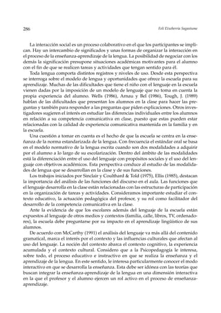 286                                                                  Feli Etxeberria Sagastume



    La interacción social es un proceso colaborativo en el que los participantes se impli-
can. Hay un intercambio de significados y unas formas de organizar la interacción en
el proceso de la enseñanza-aprendizaje de la lengua. La posibilidad de negociar con los
demás la significación presupone situaciones académicas motivantes para el alumno
con el fin de que se realicen tareas y actividades que tengan sentido para él.
    Toda lengua comporta distintos registros y niveles de uso. Desde esta perspectiva
se interroga sobre el modelo de lengua y oportunidades que ofrece la escuela para su
aprendizaje. Muchas de las dificultades que tiene el niño con el lenguaje en la escuela
vienen dadas por la imposición de un modelo de lenguaje que no toma en cuenta la
propia experiencia del alumno. Wells (1986), Arnau y Bel (1986), Tough, J. (1989)
hablan de las dificultades que presentan los alumnos en la clase para hacer las pre-
guntas y también para responder a las preguntas que piden explicaciones. Otros inves-
tigadores sugieren el interés en estudiar las diferencias individuales entre los alumnos
en relación a su competencia comunicativa en clase, puesto que estas pueden estar
relacionadas con la calidad de experiencia comunicativa mantenida en la familia y en
la escuela.
    Una cuestión a tomar en cuenta es el hecho de que la escuela se centra en la ense-
ñanza de la norma estandarizada de la lengua. Con frecuencia el estándar oral se basa
en el modelo normativo de la lengua escrita cuando son dos modalidades a adquirir
por el alumno a lo largo de su escolarización. Dentro del ámbito de las modalidades
está la diferenciación entre el uso del lenguaje con propósitos sociales y el uso del len-
guaje con objetivos académicos. Esta perspectiva conduce al estudio de las modalida-
des de lengua que se desarrollan en la clase y de sus funciones.
    Los trabajos iniciados por Sinclair y Coulthard & Told (1975), Ellis (1985), destacan
la importancia del análisis de las funciones del discurso en el aula. Las funciones que
el lenguaje desarrolla en la clase están relacionadas con las estructuras de participación
en la organización de tareas y actividades. Consideramos importante estudiar el con-
texto educativo, la actuación pedagógica del profesor, y su rol como facilitador del
desarrollo de la competencia comunicativa en la clase.
    Ante la evidencia de que los escolares además del lenguaje de la escuela están
expuestos al lenguaje de otros medios y contextos (familia, calle, libros, TV, ordenado-
res), la escuela debe preguntarse por su impacto en el aprendizaje lingüístico de sus
alumnos.
    De acuerdo con McCarthy (1991) el análisis del lenguaje va más allá del contenido
gramatical, marca el interés por el contexto y las influencias culturales que afectan al
uso del lenguaje. La noción del contexto abarca el contexto cognitivo, la experiencia
acumulada y el contexto cultural. Considero que a la Psicopedagogía le interesa,
sobre todo, el proceso educativo e instructivo en que se realiza la enseñanza y el
aprendizaje de la lengua. En este sentido, le interesa particularmente conocer el modo
interactivo en que se desarrolla la enseñanza. Esta debe ser idónea con las teorías que
buscan integrar la enseñanza-aprendizaje de la lengua en una dimensión interactiva
en la que el profesor y el alumno ejercen un rol activo en el proceso de enseñanza-
aprendizaje.
 