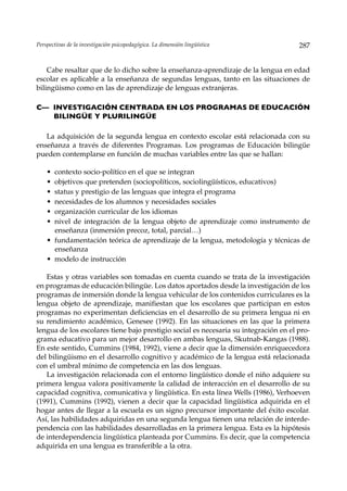 Perspectivas de la investigación psicopedagógica. La dimensión lingüística            287


    Cabe resaltar que de lo dicho sobre la enseñanza-aprendizaje de la lengua en edad
escolar es aplicable a la enseñanza de segundas lenguas, tanto en las situaciones de
bilingüismo como en las de aprendizaje de lenguas extranjeras.

C— INVESTIGACIÓN CENTRADA EN LOS PROGRAMAS DE EDUCACIÓN
   BILINGÜE Y PLURILINGÜE

   La adquisición de la segunda lengua en contexto escolar está relacionada con su
enseñanza a través de diferentes Programas. Los programas de Educación bilingüe
pueden contemplarse en función de muchas variables entre las que se hallan:

    • contexto socio-político en el que se integran
    • objetivos que pretenden (sociopolíticos, sociolingüísticos, educativos)
    • status y prestigio de las lenguas que integra el programa
    • necesidades de los alumnos y necesidades sociales
    • organización curricular de los idiomas
    • nivel de integración de la lengua objeto de aprendizaje como instrumento de
      enseñanza (inmersión precoz, total, parcial…)
    • fundamentación teórica de aprendizaje de la lengua, metodología y técnicas de
      enseñanza
    • modelo de instrucción

   Estas y otras variables son tomadas en cuenta cuando se trata de la investigación
en programas de educación bilingüe. Los datos aportados desde la investigación de los
programas de inmersión donde la lengua vehicular de los contenidos curriculares es la
lengua objeto de aprendizaje, manifiestan que los escolares que participan en estos
programas no experimentan deficiencias en el desarrollo de su primera lengua ni en
su rendimiento académico, Genesee (1992). En las situaciones en las que la primera
lengua de los escolares tiene bajo prestigio social es necesaria su integración en el pro-
grama educativo para un mejor desarrollo en ambas lenguas, Skutnab-Kangas (1988).
En este sentido, Cummins (1984, 1992), viene a decir que la dimensión enriquecedora
del bilingüismo en el desarrollo cognitivo y académico de la lengua está relacionada
con el umbral mínimo de competencia en las dos lenguas.
   La investigación relacionada con el entorno lingüístico donde el niño adquiere su
primera lengua valora positivamente la calidad de interacción en el desarrollo de su
capacidad cognitiva, comunicativa y lingüística. En esta línea Wells (1986), Verhoeven
(1991), Cummins (1992), vienen a decir que la capacidad lingüística adquirida en el
hogar antes de llegar a la escuela es un signo precursor importante del éxito escolar.
Así, las habilidades adquiridas en una segunda lengua tienen una relación de interde-
pendencia con las habilidades desarrolladas en la primera lengua. Esta es la hipótesis
de interdependencia lingüística planteada por Cummins. Es decir, que la competencia
adquirida en una lengua es transferible a la otra.
 
