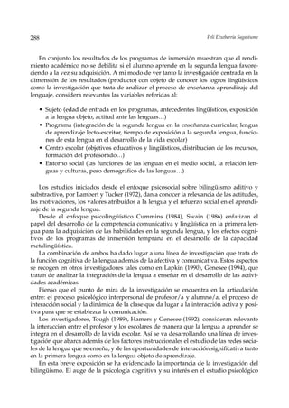 288                                                                  Feli Etxeberria Sagastume



   En conjunto los resultados de los programas de inmersión muestran que el rendi-
miento académico no se debilita si el alumno aprende en la segunda lengua favore-
ciendo a la vez su adquisición. A mi modo de ver tanto la investigación centrada en la
dimensión de los resultados (producto) con objeto de conocer los logros lingüísticos
como la investigación que trata de analizar el proceso de enseñanza-aprendizaje del
lenguaje, considera relevantes las variables referidas al:

   • Sujeto (edad de entrada en los programas, antecedentes lingüísticos, exposición
     a la lengua objeto, actitud ante las lenguas…)
   • Programa (integración de la segunda lengua en la enseñanza curricular, lengua
     de aprendizaje lecto-escritor, tiempo de exposición a la segunda lengua, funcio-
     nes de esta lengua en el desarrollo de la vida escolar)
   • Centro escolar (objetivos educativos y lingüísticos, distribución de los recursos,
     formación del profesorado…)
   • Entorno social (las funciones de las lenguas en el medio social, la relación len-
     guas y culturas, peso demográfico de las lenguas…)

    Los estudios iniciados desde el enfoque psicosocial sobre bilingüismo aditivo y
substractivo, por Lambert y Tucker (1972), dan a conocer la relevancia de las actitudes,
las motivaciones, los valores atribuidos a la lengua y el refuerzo social en el aprendi-
zaje de la segunda lengua.
    Desde el enfoque psicolingüístico Cummins (1984), Swain (1986) enfatizan el
papel del desarrollo de la competencia comunicativa y lingüística en la primera len-
gua para la adquisición de las habilidades en la segunda lengua, y los efectos cogni-
tivos de los programas de inmersión temprana en el desarrollo de la capacidad
metalingüística.
    La combinación de ambos ha dado lugar a una línea de investigación que trata de
la función cognitiva de la lengua además de la afectiva y comunicativa. Estos aspectos
se recogen en otros investigadores tales como en Lapkin (1990), Genesee (1994), que
tratan de analizar la integración de la lengua a enseñar en el desarrollo de las activi-
dades académicas.
    Pienso que el punto de mira de la investigación se encuentra en la articulación
entre: el proceso psicológico interpersonal de profesor/a y alumno/a, el proceso de
interacción social y la dinámica de la clase que da lugar a la interacción activa y posi-
tiva para que se establezca la comunicación.
    Los investigadores, Tough (1989), Hamers y Genesee (1992), consideran relevante
la interacción entre el profesor y los escolares de manera que la lengua a aprender se
integra en el desarrollo de la vida escolar. Así se va desarrollando una línea de inves-
tigación que abarca además de los factores instruccionales el estudio de las redes socia-
les de la lengua que se enseña, y de las oportunidades de interacción significativa tanto
en la primera lengua como en la lengua objeto de aprendizaje.
    En esta breve exposición se ha evidenciado la importancia de la investigación del
bilingüismo. El auge de la psicología cognitiva y su interés en el estudio psicológico
 