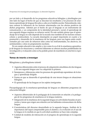 Perspectivas de la investigación psicopedagógica. La dimensión lingüística         289


por un lado y el desarrollo de los programas educativos bilingües y plurilingües por
otro lado da lugar al hecho de que se discutan los resultados y los procesos de ense-
ñanza-aprendizaje de lenguas llevados a cabo en el ámbito escolar. Naturalmente, inte-
resa conocer la influencia de los factores relacionados con los efectos positivos de
dichos programas. Además por el hecho de que el lenguaje es un instrumento de
comunicación, y un componente de la identidad personal y social, el aprendizaje de
una segunda lengua requiere su refuerzo social. En este sentido pienso que el apren-
dizaje de la lengua no solo depende de la escuela sino también de los factores extraes-
colares y postescolares. La escuela desempeña un papel importante en cuanto a la
promoción y desarrollo de la enseñanza de las lenguas, pero sus logros están condi-
cionados por una serie de refuerzos tales como los instrumentales, los afectivos, los
sentimentales y otros no propiamente escolares.
    En un campo educativo tan amplio y rico como lo es el de la enseñanza-aprendiza-
je de lenguas en situaciones y contextos diferentes se ofrecen muchas posibilidades de
investigación y evaluación como se ha podido poner de manifiesto en esta breve expo-
sición.

Temas de interés a investigar

Bilingüismo y plurilingüismo infantil

    • Aspectos diferenciales entre el proceso de adquisición simultánea de dos lenguas
      y de una segunda lengua una vez adquirida la primera.
    • Semejanzas y diferencias entre los procesos de aprendizaje espontáneo de la len-
      gua y aprendizaje dirigido.
    • Forma en que se desarrolla el aprendizaje de una tercera lengua en situaciones
      bilingües.
    • El aprendizaje de las lenguas en los sujetos inmigrantes.

Psicopedagogía de la enseñanza-aprendizaje de lenguas en diferentes programas de
educación bilingüe

    • Aspectos diferenciales de la pedagogía de la inmersión en relación a la pedago-
      gía de los programas de enseñanza en la lengua materna.
    • Integración de la enseñanza de la segunda lengua en actividades basadas en pro-
      yectos y tareas que exigen una relación con los hablantes extraescolares de dicha
      lengua.
    • Características del discurso desarrollado en la segunda lengua. Análisis de la
      importancia del input comprensible para el alumno y la evolución en el uso de
      la lengua en la medida en que la actividad académica se hace más compleja.
    • Calidad de modelos de interacción en el progreso de aprendizaje en la segunda
      lengua.
 