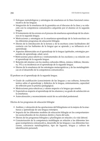 290                                                                Feli Etxeberria Sagastume



   • Enfoques metodológicos y estrategias de enseñanza en la línea funcional comu-
     nicativa de las lenguas.
   • Integración de la enseñanza de la gramática en el discurso de la clase y su rela-
     ción con la competencia comunicativa adquirida por el alumno en la segunda
     lengua.
   • El tratamiento de los errores en el proceso de enseñanza-aprendizaje de los alum-
     nos en la segunda lengua.
   • Motivaciones y estrategias en la enseñanza-aprendizaje de la lecto-escritura en
     los diferentes programas de educación bilingüe.
   • Efectos de la introducción de la lectura y de la escritura como facilitadores del
     contacto con los hablantes de la lengua que se aprende y su influencia en el
     aprendizaje.
   • Aspectos diferenciales en el aprendizaje de la lengua (aptitudes, estrategias per-
     sonales de aprendizaje, edad, sexo).
   • Motivaciones psico-afectivas e instrumentales de los escolares y su relación con
     el aprendizaje de la segunda lengua.
   • Relación del alumno con los medios culturales (libros, música, folklore, literatu-
     ra, TV) y su incidencia en el aprendizaje de la segunda lengua.
   • Efectos de la enseñanza de las estrategias metacognitivas y de las metalingüísti-
     cas en el desarrollo de la competencia comunicativa.

El profesor en el aprendizaje de la segunda lengua.

   • Grado de cualificación (conocimiento de las lenguas y sus culturas, formación
     teórica sobre el aprendizaje y didáctica de la lengua, entrenamiento, capacidad
     de reflexión para la práctica pedagógica).
   • Motivaciones psico-afectivas y valores respecto a la lengua que enseña.
   • Expectativas respecto al aprendizaje de los alumnos y su grado de satisfacción en
     la enseñanza.
   • Autovaloración y reconocimiento social de su actividad profesional.

Efectos de los programas de educación bilingüe

   • Análisis y valoración de las aportaciones del bilingüismo en la mejora de la ense-
     ñanza y aprendizaje de una lengua extranjera.
   • Impacto de los diferentes modelos de educación bilingüe en los comportamien-
     tos socioculturales de los alumnos dentro y fuera del aula.
   • Efectos de los programas bilingües y plurilingües en relación a la vida laboral.
   • Caracterización de la competencia multilingüe en relación a las diferentes len-
     guas (competencia comunicativa, desarrollo de las lenguas y sus diferentes fun-
     ciones, conciencia metalingüística, tipo de lagunas, lengua y cultura de
     identificación personal).
 