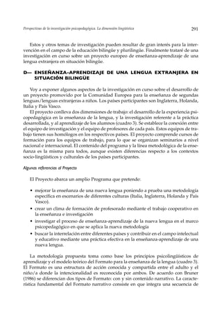 Perspectivas de la investigación psicopedagógica. La dimensión lingüística            291


   Estos y otros temas de investigación pueden resultar de gran interés para la inter-
vención en el campo de la educación bilingüe y plurilingüe. Finalmente trataré de una
investigación en curso sobre un proyecto europeo de enseñanza-aprendizaje de una
lengua extranjera en situación bilingüe.

D— ENSEÑANZA-APRENDIZAJE DE UNA LENGUA EXTRANJERA EN
   SITUACIÓN BILINGÜE

    Voy a exponer algunos aspectos de la investigación en curso sobre el desarrollo de
un proyecto promovido por la Comunidad Europea para la enseñanza de segundas
lenguas/lenguas extranjeras a niños. Los países participantes son Inglaterra, Holanda,
Italia y País Vasco.
    El proyecto conlleva dos dimensiones de trabajo: el desarrollo de la experiencia psi-
copedagógica en la enseñanza de la lengua, y la investigación referente a la práctica
desarrollada, y al aprendizaje de los alumnos (cuadro 3). Se establece la conexión entre
el equipo de investigación y el equipo de profesores de cada país. Estos equipos de tra-
bajo tienen sus homólogos en los respectivos países. El proyecto comprende cursos de
formación para los equipos de trabajo, para lo que se organizan seminarios a nivel
nacional e internacional. El contenido del programa y la línea metodológica de la ense-
ñanza es la misma para todos, aunque existen diferencias respecto a los contextos
socio-lingüísticos y culturales de los países participantes.

Algunas referencias al Proyecto

    El Proyecto abarca un amplio Programa que pretende:

    • mejorar la enseñanza de una nueva lengua poniendo a prueba una metodología
      específica en escenarios de diferentes culturas (Italia, Inglaterra, Holanda y País
      Vasco).
    • crear un clima de formación de profesorado mediante el trabajo cooperativo en
      la enseñanza e investigación
    • investigar el proceso de enseñanza-aprendizaje de la nueva lengua en el marco
      psicopedagógico en que se aplica la nueva metodología
    • buscar la interrelación entre diferentes países y contribuir en el campo intelectual
      y educativo mediante una práctica efectiva en la enseñanza-aprendizaje de una
      nueva lengua.

    La metodología propuesta toma como base los principios psicolingüísticos de
aprendizaje y el modelo teórico del Formato para la enseñanza de la lengua (cuadro 3).
El Formato es una estructura de acción conocida y compartida entre el adulto y el
niño/a donde la intencionalidad es reconocida por ambos. De acuerdo con Bruner
(1986) se diferencian dos tipos de Formato: con y sin contenido narrativo. La caracte-
rística fundamental del Formato narrativo consiste en que integra una secuencia de
 