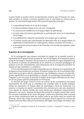 292                                                                                 Feli Etxeberria Sagastume



eventos donde se pueden inferir acontecimientos mientras que el Formato sin conte-
nido narrativo se reduce a acciones repetitivas que se convierten en rutinas para el
alumno. En esta metodología toman relevancia los siguientes principios:

    • el aprendizaje basado en el uso de la lengua
    • la intencionalidad surgida de la vida real o imaginaria
    • la comunicación establecida en la lengua objeto de aprendizaje
    • la motivación del alumno permitiendo su participación activa en el aprendizaje
      de la lengua
    • la posibilidad de compartir experiencias en la lengua que se aprende
    • el contexto creado para experimentar los diferentes roles en la lengua objeto. Es
      importante la interrelación no verbal (gestos, mímica, secuencia de eventos...)
    • la secuenciación de los eventos en los Formatos y los niveles de expresión verbal
      y no verbal

Aspectos de la Investigación

    En la investigación que estamos realizando en equipo2 se ha querido conocer la
efectividad del Programa desde el punto de vista de los logros en la enseñanza-apren-
dizaje de una lengua extranjera. De esta manera se analizarán los logros lingüísticos de
los alumnos, el proceso de aprendizaje de los alumnos y la actuación pedagógica del
profesor en el aula. Naturalmente, estas dimensiones de la investigación permiten un
análisis de tipo cuantitativo y cualitativo.
    Con la mirada puesta en los logros adquiridos por los alumnos en el aprendizaje de
la lengua se ha procedido por una parte, al análisis comparativo de los resultados obte-
nidos entre los grupos control y experimental, cuya finalidad es conocer si se dan dife-
rencias significativas en el aprendizaje en relación a la metodología desarrollada en el
Programa y por otra parte, se procede al análisis de los logros obtenidos por los alum-
nos de los grupos que han participado en el Proyecto.
    La elección del grupo control se hizo en función de las características del grupo
experimental. De modo que se controlaron las variables edad, el modelo bilingüe,
tiempo de exposición a la lengua objeto de aprendizaje y horas de instrucción a la
semana, La muestra de estudio comprendía cinco alumnos por cada aula atendiendo
a los criterios de alumno retraído (un caso), alumno que manifiesta comportamiento
hiperactivo (un caso) y alumnos de desarrollo normal en el medio escolar (tres casos).
Los recursos materiales de las clases del grupo control eran diferentes entre si puesto
que no había coordinación entre los centros como la que había entre los centros del
Proyecto. Ahora bien, todos los profesores del grupo control seguían los criterios del
Diseño Curricular Base 1992 para la enseñanza del inglés como lengua extranjera. Han


    2 equipo de investigación: Etxeberria, F., Arzamendi, J., Joaristi, L., Azpillaga, B., Lindsay, D., Gara-
gorri, X.
 