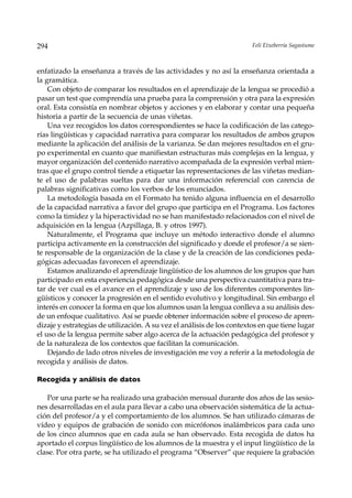 294                                                                     Feli Etxeberria Sagastume



enfatizado la enseñanza a través de las actividades y no así la enseñanza orientada a
la gramática.
    Con objeto de comparar los resultados en el aprendizaje de la lengua se procedió a
pasar un test que comprendía una prueba para la comprensión y otra para la expresión
oral. Esta consistía en nombrar objetos y acciones y en elaborar y contar una pequeña
historia a partir de la secuencia de unas viñetas.
    Una vez recogidos los datos correspondientes se hace la codificación de las catego-
rías lingüísticas y capacidad narrativa para comparar los resultados de ambos grupos
mediante la aplicación del análisis de la varianza. Se dan mejores resultados en el gru-
po experimental en cuanto que manifiestan estructuras más complejas en la lengua, y
mayor organización del contenido narrativo acompañada de la expresión verbal mien-
tras que el grupo control tiende a etiquetar las representaciones de las viñetas median-
te el uso de palabras sueltas para dar una información referencial con carencia de
palabras significativas como los verbos de los enunciados.
    La metodología basada en el Formato ha tenido alguna influencia en el desarrollo
de la capacidad narrativa a favor del grupo que participa en el Programa. Los factores
como la timidez y la hiperactividad no se han manifestado relacionados con el nivel de
adquisición en la lengua (Azpillaga, B. y otros 1997).
    Naturalmente, el Programa que incluye un método interactivo donde el alumno
participa activamente en la construcción del significado y donde el profesor/a se sien-
te responsable de la organización de la clase y de la creación de las condiciones peda-
gógicas adecuadas favorecen el aprendizaje.
    Estamos analizando el aprendizaje lingüístico de los alumnos de los grupos que han
participado en esta experiencia pedagógica desde una perspectiva cuantitativa para tra-
tar de ver cual es el avance en el aprendizaje y uso de los diferentes componentes lin-
güísticos y conocer la progresión en el sentido evolutivo y longitudinal. Sin embargo el
interés en conocer la forma en que los alumnos usan la lengua conlleva a su análisis des-
de un enfoque cualitativo. Así se puede obtener información sobre el proceso de apren-
dizaje y estrategias de utilización. A su vez el análisis de los contextos en que tiene lugar
el uso de la lengua permite saber algo acerca de la actuación pedagógica del profesor y
de la naturaleza de los contextos que facilitan la comunicación.
    Dejando de lado otros niveles de investigación me voy a referir a la metodología de
recogida y análisis de datos.

Recogida y análisis de datos

   Por una parte se ha realizado una grabación mensual durante dos años de las sesio-
nes desarrolladas en el aula para llevar a cabo una observación sistemática de la actua-
ción del profesor/a y el comportamiento de los alumnos. Se han utilizado cámaras de
vídeo y equipos de grabación de sonido con micrófonos inalámbricos para cada uno
de los cinco alumnos que en cada aula se han observado. Esta recogida de datos ha
aportado el corpus lingüístico de los alumnos de la muestra y el input lingüístico de la
clase. Por otra parte, se ha utilizado el programa “Observer” que requiere la grabación
 