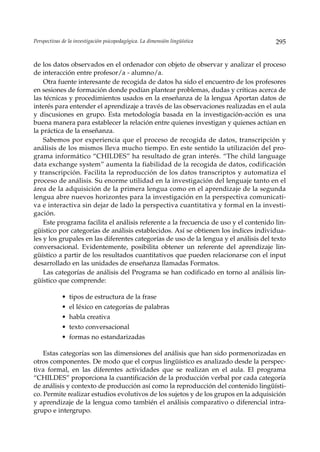 Perspectivas de la investigación psicopedagógica. La dimensión lingüística             295


de los datos observados en el ordenador con objeto de observar y analizar el proceso
de interacción entre profesor/a - alumno/a.
    Otra fuente interesante de recogida de datos ha sido el encuentro de los profesores
en sesiones de formación donde podían plantear problemas, dudas y críticas acerca de
las técnicas y procedimientos usados en la enseñanza de la lengua Aportan datos de
interés para entender el aprendizaje a través de las observaciones realizadas en el aula
y discusiones en grupo. Esta metodología basada en la investigación-acción es una
buena manera para establecer la relación entre quienes investigan y quienes actúan en
la práctica de la enseñanza.
    Sabemos por experiencia que el proceso de recogida de datos, transcripción y
análisis de los mismos lleva mucho tiempo. En este sentido la utilización del pro-
grama informático “CHILDES” ha resultado de gran interés. “The child language
data exchange system” aumenta la fiabilidad de la recogida de datos, codificación
y transcripción. Facilita la reproducción de los datos transcriptos y automatiza el
proceso de análisis. Su enorme utilidad en la investigación del lenguaje tanto en el
área de la adquisición de la primera lengua como en el aprendizaje de la segunda
lengua abre nuevos horizontes para la investigación en la perspectiva comunicati-
va e interactiva sin dejar de lado la perspectiva cuantitativa y formal en la investi-
gación.
    Este programa facilita el análisis referente a la frecuencia de uso y el contenido lin-
güístico por categorías de análisis establecidos. Así se obtienen los índices individua-
les y los grupales en las diferentes categorías de uso de la lengua y el análisis del texto
conversacional. Evidentemente, posibilita obtener un referente del aprendizaje lin-
güístico a partir de los resultados cuantitativos que pueden relacionarse con el input
desarrollado en las unidades de enseñanza llamadas Formatos.
    Las categorías de análisis del Programa se han codificado en torno al análisis lin-
güístico que comprende:

             • tipos de estructura de la frase
             • el léxico en categorías de palabras
             • habla creativa
             • texto conversacional
             • formas no estandarizadas

    Estas categorías son las dimensiones del análisis que han sido pormenorizadas en
otros componentes. De modo que el corpus lingüístico es analizado desde la perspec-
tiva formal, en las diferentes actividades que se realizan en el aula. El programa
“CHILDES” proporciona la cuantificación de la producción verbal por cada categoría
de análisis y contexto de producción así como la reproducción del contenido lingüísti-
co. Permite realizar estudios evolutivos de los sujetos y de los grupos en la adquisición
y aprendizaje de la lengua como también el análisis comparativo o diferencial intra-
grupo e intergrupo.
 