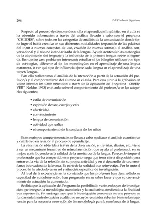 296                                                                  Feli Etxeberria Sagastume



    Respecto al proceso de cómo se desarrolla el aprendizaje lingüístico en el aula se
ha obtenido información a través del análisis llevado a cabo con el programa
“CHILDES”, sobre todo, en las categorías de análisis de la comunicación donde tie-
ne lugar el habla creativo en sus diferentes modalidades (expansión de las palabras
del input a nuevos contextos de uso, creación de nuevas formas), el análisis con-
versacional y el uso no estandarizado de la lengua. Ayuda a entender las estrategias
de la adquisición del lenguaje y la influencia de la primera lengua sobre la segun-
da. En nuestro caso podría ser interesante estudiar si los bilingües utilizan otro tipo
de estrategias, diferente al de los monolingües en el aprendizaje de una lengua
extranjera, o ver qué tipo de influencia ejerce cada lengua en el aprendizaje de una
tercera lengua.
    Para ello realizaremos el análisis de la interacción a partir de la actuación del pro-
fesor/a y el comportamiento del alumno en el aula. Para esto junto a la grabación en
vídeo tenemos los datos obtenidos a través de la aplicación del Programa “OBSER-
VER” (Noldus 1993) en el aula sobre el comportamiento del profesor/a en las catego-
rías siguientes:

          • estilo de comunicación
          • expresión de voz, cuerpo y cara
          • afectividad
          • convencimiento
          • lengua de comunicación
          • actividad que realiza
          • el comportamiento de la conducta de los niños

   Estos registros comportamentales se llevan a cabo mediante el análisis cuantitativo
y cualitativo en relación al proceso de aprendizaje.
   La información obtenida a través de la observación, entrevistas, diarios, etc., viene
a ser un mecanismo formativo de retroalimentación que ayuda al profesorado en su
mejora contribuyendo en la calidad de la enseñanza de la lengua. Parece obvio que el
profesorado que ha compartido este proyecto tenga que tener cierta disposición para
entrar en la vía de la reflexión de su propia actividad y en el desarrollo de una ense-
ñanza innovadora de la lengua. Es parte de la realidad que se investiga. Por lo tanto el
proceso le ha afectado en su rol y situación específica de investigación.
   Al final de la experiencia se ha constatado que los profesores han desarrollado su
capacidad de autoobservación, han progresado en su saber hacer y que su convenci-
miento de actuación ha aumentado.
   Se diría que la aplicación del Programa ha posibilitado varios enfoques de investiga-
ción que integran la metodología cuantitativa y la cualitativa atendiendo a la finalidad
que se pretende. Sin embargo, creo que la investigación enmarcada en este proyecto es
fundamentalmente de carácter cualitativo en cuyos resultados deberían basarse las suge-
rencias para la necesaria innovación de las metodología para la enseñanza de la lengua.
 