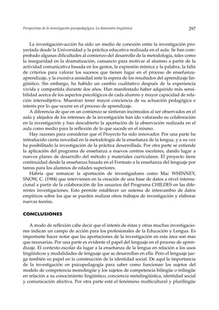 Perspectivas de la investigación psicopedagógica. La dimensión lingüística           297


    La investigación-acción ha sido un medio de conexión entre la investigación pro-
yectada desde la Universidad y la práctica educativa realizada en el aula. Se han com-
probado algunas dificultades al comienzo del desarrollo de la metodología, tales como
la inseguridad en la dramatización, cansancio para motivar al alumno a partir de la
actividad comunicativa basada en los gestos, la expresión mímica y la palabra, la falta
de criterios para valorar los sucesos que tienen lugar en el proceso de enseñanza-
aprendizaje, y la excesiva ansiedad ante la espera de los resultados del aprendizaje lin-
güístico. Sin embargo, ha habido un cambio cualitativo después de la experiencia
vivida y compartida durante dos años. Han manifestado haber adquirido más sensi-
bilidad acerca de los aspectos psicológicos de cada alumno y mayor capacidad de rela-
ción intersubjetiva. Muestran tener mayor conciencia de su actuación pedagógica e
interés por lo que ocurre en el proceso de aprendizaje.
    A diferencia de que en un comienzo se sintieran incómodos al ser observados en el
aula y alejados de los intereses de la investigación han ido valorando su colaboración
en la investigación y han descubierto la aportación de la observación realizada en el
aula como medio para la reflexión de lo que sucede en el mismo.
    Hay razones para considerar que el Proyecto ha sido innovador. Por una parte ha
introducido cierta novedad en la metodología de la enseñanza de la lengua, y a su vez
ha posibilitado la investigación de la práctica desarrollada. Por otra parte se extiende
la aplicación del programa de enseñanza a nuevos centros escolares, dando lugar a
nuevos planes de desarrollo del método y materiales curriculares. El proyecto tiene
continuidad desde la enseñanza basada en el Formato a la enseñanza del lenguaje por
tareas para los alumnos de edades superiores.
    Habría que remarcar la aportación de investigadores como Mac WHINNEY,
SNOW, C. (1984) que intervienen en la creación de una base de datos a nivel interna-
cional a partir de la colaboración de los usuarios del Programa CHILDES en las dife-
rentes investigaciones. Esto permite establecer un sistema de intercambio de datos
empíricos sobre los que se pueden realizar otros trabajos de investigación y elaborar
nuevas teorías.

CONCLUSIONES

   A modo de reflexión cabe decir que el interés de éstas y otras muchas investigacio-
nes indican un campo de acción para los profesionales de la Educación y Lengua. Es
importante hacer notar que las aportaciones de la investigación en esta área son mas
que necesarias. Por una parte es evidente el papel del lenguaje en el proceso de apren-
dizaje. El contexto escolar da lugar a la enseñanza de la lengua en relación a los usos
lingüísticos y modalidades de lenguaje que se desarrollan en ella. Pero el lenguaje jue-
ga también su papel en la construcción de la identidad social. De aquí la importancia
de la investigación en psicopedagogía para saber como funcionan los sujetos del
modelo de competencia monolingüe y los sujetos de competencia bilingüe o trilingüe
en relación a su conocimiento lingüístico, conciencia metalingüística, identidad social
y comunicación afectiva. Por otra parte está el fenómeno multicultural y plurilingüe
 