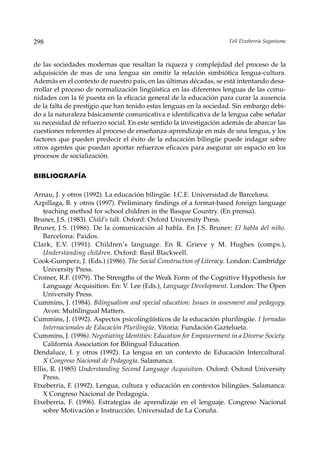 298                                                                   Feli Etxeberria Sagastume



de las sociedades modernas que resaltan la riqueza y complejidad del proceso de la
adquisición de mas de una lengua sin omitir la relación simbiótica lengua-cultura.
Además en el contexto de nuestro país, en las últimas décadas, se está intentando desa-
rrollar el proceso de normalización lingüística en las diferentes lenguas de las comu-
nidades con la fé puesta en la eficacia general de la educación para curar la ausencia
de la falta de prestigio que han tenido estas lenguas en la sociedad. Sin embargo debi-
do a la naturaleza básicamente comunicativa e identificativa de la lengua cabe señalar
su necesidad de refuerzo social. En este sentido la investigación además de abarcar las
cuestiones referentes al proceso de enseñanza-aprendizaje en más de una lengua, y los
factores que pueden predecir el éxito de la educación bilingüe puede indagar sobre
otros agentes que puedan aportar refuerzos eficaces para asegurar un espacio en los
procesos de socialización.


BIBLIOGRAFÍA

Arnau, J. y otros (1992). La educación bilingüe. I.C.E. Universidad de Barcelona.
Azpillaga, B. y otros (1997). Preliminary findings of a format-based foreign language
    teaching method for school children in the Basque Country. (En prensa).
Bruner, J.S. (1983). Child’s talk. Oxford: Oxford University Press.
Bruner, J.S. (1986). De la comunicación al habla. En J.S. Bruner: El habla del niño.
    Barcelona: Paidos.
Clark, E.V. (1991). Children’s language. En R. Grieve y M. Hughes (comps.),
    Understanding children. Oxford: Basil Blackwell.
Cook-Gumperz, J. (Eds.) (1986). The Social Construction of Literacy. London: Cambridge
    University Press.
Cromer, R.F. (1979). The Strengths of the Weak Form of the Cognitive Hypothesis for
    Language Acquisition. En: V. Lee (Eds.), Language Development. London: The Open
    University Press.
Cummins, J. (1984). Bilingualism and special education: Issues in assesment and pedagogy.
    Avon: Multilingual Matters.
Cummins, J. (1992). Aspectos psicolingüísticos de la educación plurilingüe. I Jornadas
    Internacionales de Educación Plurilingüe. Vitoria: Fundación Gaztelueta.
Cummins, J. (1996). Negotiating Identities: Education for Empowerment in a Diverse Society.
    California Association for Bilingual Education.
Dendaluce, I. y otros (1992). La lengua en un contexto de Educación Intercultural.
    X Congreso Nacional de Pedagogía. Salamanca.
Ellis, R. (1985) Understanding Second Language Acquisition. Oxford: Oxford University
    Press.
Etxeberria, F. (1992). Lengua, cultura y educación en contextos bilingües. Salamanca:
    X Congreso Nacional de Pedagogía.
Etxeberria, F. (1996). Estrategias de aprendizaje en el lenguaje. Congreso Nacional
    sobre Motivación e Instrucción. Universidad de La Coruña.
 