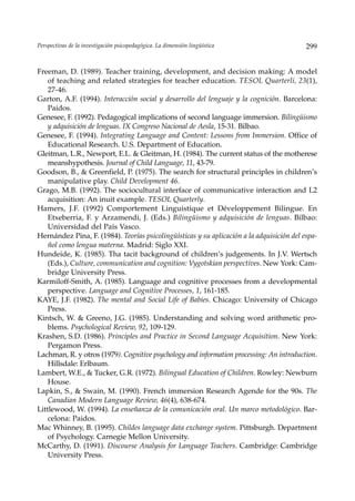 Perspectivas de la investigación psicopedagógica. La dimensión lingüística                 299


Freeman, D. (1989). Teacher training, development, and decision making: A model
    of teaching and related strategies for teacher education. TESOL Quarterli, 23(1),
    27-46.
Garton, A.F. (1994). Interacción social y desarrollo del lenguaje y la cognición. Barcelona:
    Paidos.
Genesee, F. (1992). Pedagogical implications of second language immersion. Bilingüismo
    y adquisición de lenguas. IX Congreso Nacional de Aesla, 15-31. Bilbao.
Genesee, F. (1994). Integrating Language and Content: Lessons from Immersion. Office of
    Educational Research. U.S. Department of Education.
Gleitman, L.R., Newport, E.L. & Gleitman, H. (1984). The current status of the motherese
    meanshypothesis. Journal of Child Language, 11, 43-79.
Goodson, B., & Greenfield, P. (1975). The search for structural principles in children’s
    manipulative play. Child Development 46.
Grago, M.B. (1992). The sociocultural interface of communicative interaction and L2
    acquisition: An inuit example. TESOL Quarterly.
Hamers, J.F. (1992) Comportement Linguistique et Développement Bilingue. En
    Etxeberria, F. y Arzamendi, J. (Eds.) Bilingüismo y adquisición de lenguas. Bilbao:
    Universidad del País Vasco.
Hernández Pina, F. (1984). Teorías psicolingüísticas y su aplicación a la adquisición del espa-
    ñol como lengua materna. Madrid: Siglo XXI.
Hundeide, K. (1985). Tha tacit background of children’s judgements. In J.V. Wertsch
    (Eds.), Culture, communication and cognition: Vygotskian perspectives. New York: Cam-
    bridge University Press.
Karmiloff-Smith, A. (1985). Language and cognitive processes from a developmental
    perspective. Language and Cognitive Processes, 1, 161-185.
KAYE, J.F. (1982). The mental and Social Life of Babies. Chicago: University of Chicago
    Press.
Kintsch, W. & Greeno, J.G. (1985). Understanding and solving word arithmetic pro-
    blems. Psychological Review, 92, 109-129.
Krashen, S.D. (1986). Principles and Practice in Second Language Acquisition. New York:
    Pergamon Press.
Lachman, R. y otros (1979). Cognitive psychology and information processing: An introduction.
    Hillsdale: Erlbaum.
Lambert, W.E., & Tucker, G.R. (1972). Bilingual Education of Children. Rowley: Newburn
    House.
Lapkin, S., & Swain, M. (1990). French immersion Research Agende for the 90s. The
    Canadian Modern Language Review, 46(4), 638-674.
Littlewood, W. (1994). La enseñanza de la comunicación oral. Un marco metodológico. Bar-
    celona: Paidos.
Mac Whinney, B. (1995). Childes language data exchange system. Pittsburgh. Department
    of Psychology. Carnegie Mellon University.
McCarthy, D. (1991). Discourse Analysis for Language Teachers. Cambridge: Cambridge
    University Press.
 