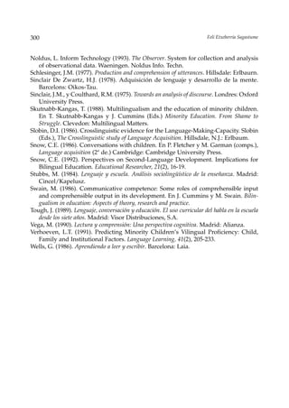 300                                                                      Feli Etxeberria Sagastume



Noldus, L. Inform Technology (1993). The Observer. System for collection and analysis
   of observational data. Waeningen. Noldus Info. Techn.
Schlesinger, J.M. (1977). Production and comprehension of utterances. Hillsdale: Erlbaurn.
Sinclair De Zwartz, H.J. (1978). Adquisición de lenguaje y desarrollo de la mente.
   Barcelons: Oikos-Tau.
Sinclair, J.M., y Coulthard, R.M. (1975). Towards an analysis of discourse. Londres: Oxford
   University Press.
Skutnabb-Kangas, T. (1988). Multilingualism and the education of minority children.
   En T. Skutnabb-Kangas y J. Cummins (Eds.) Minority Education. From Shame to
   Struggle. Clevedon: Multilingual Matters.
Slobin, D.I. (1986). Crosslinguistic evidence for the Language-Making-Capacity. Slobin
   (Eds.), The Crosslinguistic study of Language Acquisition. Hillsdale, N.J.: Erlbaum.
Snow, C.E. (1986). Conversations with children. En P. Fletcher y M. Garman (comps.),
   Language acquisition (2ª de.) Cambridge: Cambridge University Press.
Snow, C.E. (1992). Perspectives on Second-Language Development. Implications for
   Bilingual Education. Educational Researcher, 21(2), 16-19.
Stubbs, M. (1984). Lenguaje y escuela. Análisis sociolingüístico de la enseñanza. Madrid:
   Cincel/Kapelusz.
Swain, M. (1986). Communicative competence: Some roles of comprehensible input
   and comprehensible output in its development. En J. Cummins y M. Swain. Bilin-
   gualism in education: Aspects of theory, research and practice.
Tough, J. (1989). Lenguaje, conversación y educación. El uso curricular del habla en la escuela
   desde los siete años. Madrid: Visor Distribuciones, S.A.
Vega, M. (1990). Lectura y comprensión: Una perspectiva cognitiva. Madrid: Alianza.
Verhoeven, L.T. (1991). Predicting Minority Children’s Vilingual Proficiency: Child,
   Family and Institutional Factors. Language Learning, 41(2), 205-233.
Wells, G. (1986). Aprendiendo a leer y escribir. Barcelona: Laia.
 