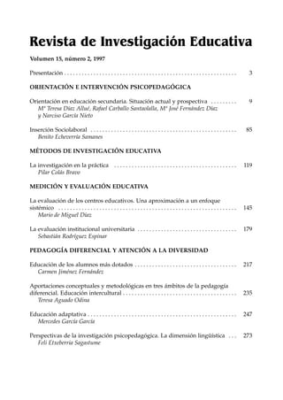 Revista de Investigación Educativa
Volumen 15, número 2, 1997

Presentación . . . . . . . . . . . . . . . . . . . . . . . . . . . . . . . . . . . . . . . . . . . . . . . . . . . . . . . . . . .      3

ORIENTACIÓN E INTERVENCIÓN PSICOPEDAGÓGICA

Orientación en educación secundaria. Situación actual y prospectiva . . . . . . . . .                                                   9
   Mª Teresa Díaz Allué, Rafael Carballo Santaolalla, Mª José Fernández Díaz
   y Narciso García Nieto

Inserción Sociolaboral . . . . . . . . . . . . . . . . . . . . . . . . . . . . . . . . . . . . . . . . . . . . . . . . . .             85
   Benito Echeverría Samanes

MÉTODOS DE INVESTIGACIÓN EDUCATIVA

La investigación en la práctica . . . . . . . . . . . . . . . . . . . . . . . . . . . . . . . . . . . . . . . . . .                   119
   Pilar Colás Bravo

MEDICIÓN Y EVALUACIÓN EDUCATIVA

La evaluación de los centros educativos. Una aproximación a un enfoque
sistémico . . . . . . . . . . . . . . . . . . . . . . . . . . . . . . . . . . . . . . . . . . . . . . . . . . . . . . . . . . . . .   145
    Mario de Miguel Díaz

La evaluación institucional universitaria . . . . . . . . . . . . . . . . . . . . . . . . . . . . . . . . . .                         179
   Sebastián Rodríguez Espinar

PEDAGOGÍA DIFERENCIAL Y ATENCIÓN A LA DIVERSIDAD

Educación de los alumnos más dotados . . . . . . . . . . . . . . . . . . . . . . . . . . . . . . . . . . .                            217
  Carmen Jiménez Fernández

Aportaciones conceptuales y metodológicas en tres ámbitos de la pedagogía
diferencial. Educación intercultural . . . . . . . . . . . . . . . . . . . . . . . . . . . . . . . . . . . . . . .                    235
   Teresa Aguado Odina

Educación adaptativa . . . . . . . . . . . . . . . . . . . . . . . . . . . . . . . . . . . . . . . . . . . . . . . . . . .            247
  Mercedes García García

Perspectivas de la investigación psicopedagógica. La dimensión lingüística . . .                                                      273
   Feli Etxeberria Sagastume
 