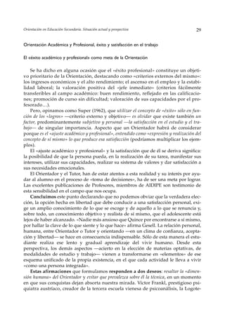 Orientación en Educación Secundaria. Situación actual y prospectiva                    29


Orientación Académica y Profesional, éxito y satisfacción en el trabajo

El «éxito académico y profesional» como meta de la Orientación

    Se ha dicho en alguna ocasión que el «éxito profesional» constituye un objeti-
vo prioritario de la Orientación, destacando como «criterios externos del mismo»:
los ingresos económicos y el alto rendimiento; el ascenso en el empleo y la estabi-
lidad laboral; la valoración positiva del «jefe inmediato» (criterios fácilmente
transferibles al campo académico: buen rendimiento, reflejado en las calificacio-
nes; promoción de curso sin dificultad; valoración de sus capacidades por el pro-
fesorado…).
    Pero, opinamos como Super (1962), que utilizar el concepto de «éxito» sólo en fun-
ción de los «logros» —criterio externo y objetivo— es olvidar que existe también un
factor, predominantemente subjetivo y personal —la satisfacción en el estudio y el tra-
bajo— de singular importancia. Aspecto que un Orientador habrá de considerar
porque es el «ajuste académico y profesional», entendido como «expresión y realización del
concepto de sí mismo» lo que produce esa satisfacción (podríamos multiplicar los ejem-
plos).
    El «ajuste académico y profesional» y la satisfacción que de él se deriva significa:
la posibilidad de que la persona pueda, en la realización de su tarea, manifestar sus
intereses, utilizar sus capacidades, realizar su sistema de valores y dar satisfacción a
sus necesidades emocionales.
    El Orientador y el Tutor, han de estar atentos a esta realidad y su interés por ayu-
dar al alumno en el proceso de «toma de decisiones», ha de ser una meta por lograr.
Las excelentes publicaciones de Profesores, miembros de AIDIPE son testimonio de
esta sensibilidad en el campo que nos ocupa.
    Concluimos este punto declarando que no podemos obviar que la verdadera elec-
ción, la opción hecha en libertad que debe conducir a una satisfacción personal, exi-
ge un amplio conocimiento de lo que se escoge y de aquello a lo que se renuncia y,
sobre todo, un conocimiento objetivo y realista de sí mismo, que el adolescente está
lejos de haber alcanzado. «Nadie más ansioso que Quince por encontrarse a sí mismo,
por hallar la clave de lo que siente y lo que hace» afirma Gesell. La relación personal,
humana, entre Orientador o Tutor y orientando —en un clima de confianza, acepta-
ción y libertad— se hace en consecuencia indispensable. Sólo de esta manera el estu-
diante realiza ese lento y gradual aprendizaje del vivir humano. Desde esta
perspectiva, los demás aspectos —acierto en la elección de materias optativas, de
modalidades de estudio y trabajo— vienen a transformarse en «elementos» de ese
esquema unificado de la propia existencia, en el que cada actividad le lleva a vivir
«como una persona integrada».
    Estas afirmaciones que formulamos responden a dos deseos: resaltar la «dimen-
sión humana» del Orientador y evitar que prevalezca sobre él la técnica, en un momento
en que sus conquistas dejan absorta nuestra mirada. Víctor Frankl, prestigioso psi-
quiatra austríaco, creador de la tercera escuela vienesa de psicoanálisis, la Logote-
 