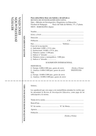 Para subscribirse llene este boletín y devuélvalo a:
      REVISTA
INVESTIGACIÓN
    EDUCATIVA                                       REVISTA DE INVESTIGACIÓN EDUCATIVA
                                                    Dpto. «Métodos de Investigación y Diagnóstico en Educación»
                                                    Facultad de Pedagogía        Paseo del Valle de Hebrón, 171, 2ª planta
                                                    08035 - BARCELONA (Spain)

                                                    Nombre ........................................................................................................
                                                    D.N.I. o N.I.F...............................................................................................
                BOLETÍN SUSCRIPCIÓN




                                                    Dirección .....................................................................................................
                                                    Población .................................................................C.P. .............................
                                                    País.............................................................. Teléfono ................................
                                                    Coste de la inscripción:
                                                       Individual: 6.000 + I.V.A. ptas.
                                                       Institucional: 10.000 + I.V.A. ptas.
                                                       Números sueltos: 2.500 ptas.
                                                       Indicar n.º deseado: ..................
                                                       Números extras y monográﬁcos: 3.000 ptas.
                                                       Indicar n.º deseado: ..................
                                                                                   SUSCRIPCIÓN INTERNACIONAL
                                                    INDIVIDUAL
                                                      Europa: 6.000+2.000 ptas. gastos de envío                                           (Fecha y Firma)
                                                      América: 6.000+3.000 ptas. gastos de envío                                         INSTITUCIO-
                                                    NAL
                                                      Europa: 10.000+2.000 ptas. gastos de envío
                                                      América: 10.000+3.000 ptas. gastos de envío
                BOLETÍN DE DOMICILIACIÓN BANCARIA




                                                    Señores,

                                                    Les agradeceré que con cargo a mi cuenta/libreta atiendan los recibos que
                                                    les presentará la Revista de Investigación Educativa, como pago de mi
                                                    subscripción a la misma.


                                                    Titular de la cuenta ......................................................................................
                                                    Banco/Caja...................................................................................................
                                                    N.º de cuenta ........................................ N.º de libreta ...............................
                                                    Agencia ........................................................................................................
                                                    Población .....................................................................................................
                                                                                                                           (Fecha y Firma)
 