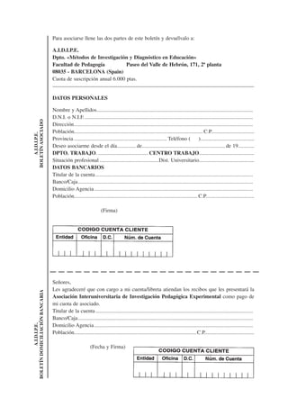 Para asociarse llene las dos partes de este boletín y devuélvalo a:

                                 A.I.D.I.P.E.
                                 Dpto. «Métodos de Investigación y Diagnóstico en Educación»
                                 Facultad de Pedagogía            Paseo del Valle de Hebrón, 171, 2ª planta
                                 08035 - BARCELONA (Spain)
                                 Cuota de suscripción anual 6.000 ptas.


                                 DATOS PERSONALES

                                 Nombre y Apellidos ....................................................................................................................
                                 D.N.I. o N.I.F. .............................................................................................................................
BOLETÍN ASOCIADO




                                 Dirección .....................................................................................................................................
                                 Población................................................................................................ C.P................................
    A.I.D.I.P.E.




                                 Provincia ..................................................................... Teléfono (             )........................................
                                 Deseo asociarme desde el día.............. de.............................................................. de 19............
                                 DPTO. TRABAJO. ..................................... CENTRO TRABAJO.........................................
                                 Situación profesional ............................................Dist. Universitario.........................................
                                 DATOS BANCARIOS
                                 Titular de la cuenta .....................................................................................................................
                                 Banco/Caja ..................................................................................................................................
                                 Domicilio Agencia ......................................................................................................................
                                 Población............................................................................................ C.P....................................

                                                                   (Firma)




                                 Señores,
                                 Les agradeceré que con cargo a mi cuenta/libreta atiendan los recibos que les presentará la
BOLETÍN DOMICILIACIÓN BANCARIA




                                 Asociación Interuniversitaria de Investigación Pedagógica Experimental como pago de
                                 mi cuota de asociado.
                                 Titular de la cuenta .....................................................................................................................
                                 Banco/Caja ..................................................................................................................................
                                 Domicilio Agencia ......................................................................................................................
           A.I.D.I.P.E.




                                 Población........................................................................................... C.P.....................................

                                                           (Fecha y Firma)
 