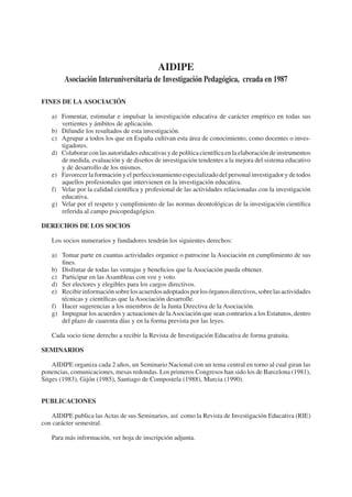 AIDIPE
        Asociación Interuniversitaria de Investigación Pedagógica, creada en 1987

FINES DE LA ASOCIACIÓN

   a) Fomentar, estimular e impulsar la investigación educativa de carácter empírico en todas sus
      vertientes y ámbitos de aplicación.
   b) Difundir los resultados de esta investigación.
   c) Agrupar a todos los que en España cultivan esta área de conocimiento, como docentes o inves-
      tigadores.
   d) Colaborar con las autoridades educativas y de política cientíﬁca en la elaboración de instrumentos
      de medida, evaluación y de diseños de investigación tendentes a la mejora del sistema educativo
      y de desarrollo de los mismos.
   e) Favorecer la formación y el perfeccionamiento especializado del personal investigador y de todos
      aquellos profesionales que intervienen en la investigación educativa.
   f) Velar por la calidad cientíﬁca y profesional de las actividades relacionadas con la investigación
      educativa.
   g) Velar por el respeto y cumplimiento de las normas deontológicas de la investigación cientíﬁca
      referida al campo psicopedagógico.

DERECHOS DE LOS SOCIOS

   Los socios numerarios y fundadores tendrán los siguientes derechos:

   a) Tomar parte en cuantas actividades organice o patrocine la Asociación en cumplimiento de sus
      ﬁnes.
   b) Disfrutar de todas las ventajas y beneﬁcios que la Asociación pueda obtener.
   c) Participar en las Asambleas con voz y voto.
   d) Ser electores y elegibles para los cargos directivos.
   e) Recibir información sobre los acuerdos adoptados por los órganos directivos, sobre las actividades
      técnicas y cientíﬁcas que la Asociación desarrolle.
   f) Hacer sugerencias a los miembros de la Junta Directiva de la Asociación.
   g) Impugnar los acuerdos y actuaciones de la Asociación que sean contrarios a los Estatutos, dentro
      del plazo de cuarenta días y en la forma prevista por las leyes.

   Cada socio tiene derecho a recibir la Revista de Investigación Educativa de forma gratuita.

SEMINARIOS

    AIDIPE organiza cada 2 años, un Seminario Nacional con un tema central en torno al cual giran las
ponencias, comunicaciones, mesas redondas. Los primeros Congresos han sido los de Barcelona (1981),
Sitges (1983), Gijón (1985), Santiago de Compostela (1988), Murcia (1990).


PUBLICACIONES

    AIDIPE publica las Actas de sus Seminarios, así como la Revista de Investigación Educativa (RIE)
con carácter semestral.

   Para más información, ver hoja de inscripción adjunta.
 