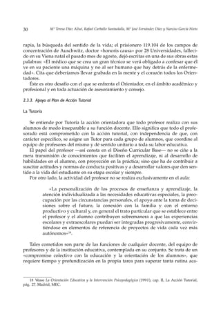 30              Mª Teresa Díaz Allué, Rafael Carballo Santaolalla, Mª José Fernández Díaz y Narciso García Nieto



rapia, la búsqueda del sentido de la vida; el prisionero 119.104 de los campos de
concentración de Auschwitz, doctor «honoris causa» por 28 Universidades, falleci-
do en su Viena natal el pasado mes de agosto, dejó escritas en una de sus obras estas
palabras: «El médico que se crea un gran técnico se verá obligado a confesar que él
ve en su paciente una máquina y no al ser humano que hay detrás de la enferme-
dad». Cita que deberíamos llevar grabada en la mente y el corazón todos los Orien-
tadores.
   Éste es otro desafío con el que se enfrenta el Orientador, en el ámbito académico y
profesional y en toda actuación de asesoramiento y consejo.

2.3.3. Apoyo al Plan de Acción Tutorial

La Tutoría

   Se entiende por Tutoría la acción orientadora que todo profesor realiza con sus
alumnos de modo inseparable a su función docente. Ello significa que todo el profe-
sorado está comprometido con la acción tutorial, con independencia de que, con
carácter específico, se asigne un Tutor para cada grupo de alumnos, que coordine al
equipo de profesores del mismo y dé sentido unitario a toda su labor educativa.
   El papel del profesor —así consta en el Diseño Curricular Base— no se ciñe a la
mera transmisión de conocimientos que faciliten el aprendizaje, ni al desarrollo de
habilidades en el alumno, con proyección en la práctica; sino que ha de contribuir a
suscitar actitudes y normas de conducta positivas y a desarrollar valores que den sen-
tido a la vida del estudiante en su etapa escolar y siempre.
   Por otro lado, la actividad del profesor no se realiza exclusivamente en el aula:

                «La personalización de los procesos de enseñanza y aprendizaje, la
             atención individualizada a las necesidades educativas especiales, la preo-
             cupación por las circunstancias personales, el apoyo ante la toma de deci-
             siones sobre el futuro, la conexión con la familia y con el entorno
             productivo y cultural y, en general el trato particular que se establece entre
             el profesor y el alumno contribuyen sobremanera a que las experiencias
             escolares y extraescolares puedan ser integradas progresivamente, convir-
             tiéndose en elementos de referencia de proyectos de vida cada vez más
             autónomos»18.

   Tales cometidos son parte de las funciones de cualquier docente, del equipo de
profesores y de la institución educativa, contemplada en su conjunto. Se trata de un
«compromiso colectivo con la educación y la orientación de los alumnos», que
requiere tiempo y profundización en la propia tarea para superar tanta rutina aca-



   18 Véase La Orientación Educativa y la Intervención Psicopedagógica (199 0 ), cap. II, La Acción Tutorial,
pág. 27. Madrid, MEC.
 