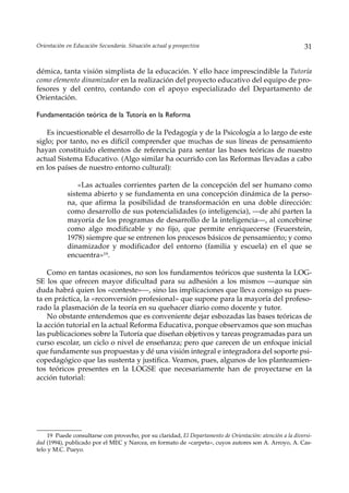 Orientación en Educación Secundaria. Situación actual y prospectiva                                        31


démica, tanta visión simplista de la educación. Y ello hace imprescindible la Tutoría
como elemento dinamizador en la realización del proyecto educativo del equipo de pro-
fesores y del centro, contando con el apoyo especializado del Departamento de
Orientación.

Fundamentación teórica de la Tutoría en la Reforma

    Es incuestionable el desarrollo de la Pedagogía y de la Psicología a lo largo de este
siglo; por tanto, no es difícil comprender que muchas de sus líneas de pensamiento
hayan constituido elementos de referencia para sentar las bases teóricas de nuestro
actual Sistema Educativo. (Algo similar ha ocurrido con las Reformas llevadas a cabo
en los países de nuestro entorno cultural):

                «Las actuales corrientes parten de la concepción del ser humano como
            sistema abierto y se fundamenta en una concepción dinámica de la perso-
            na, que afirma la posibilidad de transformación en una doble dirección:
            como desarrollo de sus potencialidades (o inteligencia), —de ahí parten la
            mayoría de los programas de desarrollo de la inteligencia—, al concebirse
            como algo modificable y no fijo, que permite enriquecerse (Feuerstein,
            1978) siempre que se entrenen los procesos básicos de pensamiento; y como
            dinamizador y modificador del entorno (familia y escuela) en el que se
            encuentra»19.

    Como en tantas ocasiones, no son los fundamentos teóricos que sustenta la LOG-
SE los que ofrecen mayor dificultad para su adhesión a los mismos —aunque sin
duda habrá quien los «conteste»—, sino las implicaciones que lleva consigo su pues-
ta en práctica, la «reconversión profesional» que supone para la mayoría del profeso-
rado la plasmación de la teoría en su quehacer diario como docente y tutor.
    No obstante entendemos que es conveniente dejar esbozadas las bases teóricas de
la acción tutorial en la actual Reforma Educativa, porque observamos que son muchas
las publicaciones sobre la Tutoría que diseñan objetivos y tareas programadas para un
curso escolar, un ciclo o nivel de enseñanza; pero que carecen de un enfoque inicial
que fundamente sus propuestas y dé una visión integral e integradora del soporte psi-
copedagógico que las sustenta y justifica. Veamos, pues, algunos de los planteamien-
tos teóricos presentes en la LOGSE que necesariamente han de proyectarse en la
acción tutorial:




    19 Puede consultarse con provecho, por su claridad, El Departamento de Orientación: atención a la diversi-
dad (1994), publicado por el MEC y Narcea, en formato de «carpeta», cuyos autores son A. Arroyo, A. Cas-
telo y M.C. Pueyo.
 