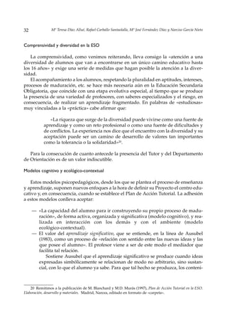 32              Mª Teresa Díaz Allué, Rafael Carballo Santaolalla, Mª José Fernández Díaz y Narciso García Nieto



Comprensividad y diversidad en la ESO

    La comprensividad, como venimos reiterando, lleva consigo la «atención a una
diversidad de alumnos que van a encontrarse en un único camino educativo hasta
los 16 años» y exige una serie de medidas que hagan posible la atención a la diver-
sidad.
    El acompañamiento a los alumnos, respetando la pluralidad en aptitudes, intereses,
procesos de maduración, etc. se hace más necesaria aún en la Educación Secundaria
Obligatoria, que coincide con una etapa evolutiva especial, al tiempo que se produce
la presencia de una variedad de profesores, con saberes especializados y el riesgo, en
consecuencia, de realizar un aprendizaje fragmentado. En palabras de «estudiosas»
muy vinculadas a la «práctica» cabe afirmar que:

              «La riqueza que surge de la diversidad puede vivirse como una fuente de
           aprendizaje y como un reto profesional o como una fuente de dificultades y
           de conflictos. La experiencia nos dice que el encuentro con la diversidad y su
           aceptación puede ser un camino de desarrollo de valores tan importantes
           como la tolerancia o la solidaridad»20.

   Para la consecución de cuanto antecede la presencia del Tutor y del Departamento
de Orientación es de un valor indiscutible.

Modelos cognitivo y ecológico-contextual

    Estos modelos psicopedagógicos, desde los que se plantea el proceso de enseñanza
y aprendizaje, suponen nuevos enfoques a la hora de definir su Proyecto el centro edu-
cativo y, en consecuencia, cuando se establece el Plan de Acción Tutorial. La adhesión
a estos modelos conlleva aceptar:

     — «La capacidad del alumno para ir construyendo su propio proceso de madu-
       ración», de forma activa, organizada y significativa (modelo cognitivo), y rea-
       lizada en interacción con los demás y con el ambiente (modelo
       ecológico-contextual).
     — El valor del aprendizaje significativo, que se entiende, en la línea de Ausubel
       (1983), como un proceso de «relación con sentido entre las nuevas ideas y las
       que posee el alumno». El profesor viene a ser de este modo el mediador que
       facilita tal relación.
           Sostiene Ausubel que el aprendizaje significativo se produce cuando ideas
       expresadas simbólicamente se relacionan de modo no arbitrario, sino sustan-
       cial, con lo que el alumno ya sabe. Para que tal hecho se produzca, los conteni-



    20 Remitimos a la publicación de M. Blanchard y M.D. Murás (1997), Plan de Acción Tutorial en la ESO.
Elaboración, desarrollo y materiales. Madrid, Narcea, editado en formato de «carpeta».
 