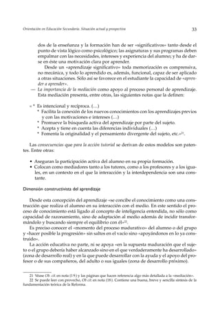 Orientación en Educación Secundaria. Situación actual y prospectiva                                      33


       dos de la enseñanza y la formación han de ser «significativos» tanto desde el
       punto de vista lógico como psicológico; las asignaturas y sus programas deben
       empalmar con las necesidades, intereses y experiencia del alumno; y ha de dar-
       se en éste una motivación clara por aprender.
           Desde un «aprendizaje significativo» toda memorización es comprensiva,
       no mecánica, y todo lo aprendido es, además, funcional, capaz de ser aplicado
       a otras situaciones. Sólo así se favorece en el estudiante la capacidad de «apren-
       der a aprender».
     — La importancia de la mediación como apoyo al proceso personal de aprendizaje.
       Esta mediación presenta, entre otras, las siguientes notas que la definen:

    « * Es intencional y recíproca. (…)
        * Facilita la conexión de los nuevos conocimientos con los aprendizajes previos
          y con las motivaciones e intereses (…)
        * Promueve la búsqueda activa del aprendizaje por parte del sujeto.
        * Acepta y tiene en cuenta las diferencias individuales (…)
        * Fomenta la originalidad y el pensamiento divergente del sujeto, etc.»21.

    Las consecuencias que para la acción tutorial se derivan de estos modelos son paten-
tes. Entre otras:

    • Aseguran la participación activa del alumno en su propia formación.
    • Colocan como mediadores tanto a los tutores, como a los profesores y a los igua-
      les, en un contexto en el que la interacción y la interdependencia son una cons-
      tante.

Dimensión constructivista del aprendizaje

    Desde esta concepción del aprendizaje «se concibe el conocimiento como una cons-
trucción que realiza el alumno en su interacción con el medio. En este sentido el pro-
ceso de conocimiento está ligado al concepto de inteligencia entendida, no sólo como
capacidad de razonamiento, sino de adaptación al medio además de incidir transfor-
mándolo y buscando siempre el equilibrio con él»22.
    Es preciso conocer el «momento del proceso madurativo» del alumno o del grupo
y «hacer posible la progresión» sin saltos en el vacío sino «apoyándonos en lo ya cons-
truido».
    La acción educativa no parte, ni se apoya «en la supuesta maduración que el suje-
to o el grupo debería haber alcanzado sino en el que verdaderamente ha desarrollado»
(zona de desarrollo real) y en la que puede desarrollar con la ayuda y el apoyo del pro-
fesor o de sus compañeros, del adulto o sus iguales (zona de desarrollo próximo).


   21 Véase Ob. cit. en nota (1 9 ) y las páginas que hacen referencia algo más detallada a la «mediación».
   22 Se puede leer con provecho, Ob cit. en nota (18 ). Contiene una buena, breve y sencilla síntesis de la
fundamentación teórica de la Reforma.
 