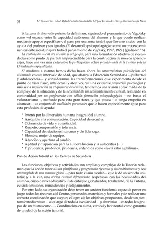 34              Mª Teresa Díaz Allué, Rafael Carballo Santaolalla, Mª José Fernández Díaz y Narciso García Nieto



   Si la zona de desarrollo próximo la definimos, siguiendo el pensamiento de Vigotsky
como «el espacio entre la capacidad autónoma del alumno y la que puede realizar
mediante apoyos específicos», el paso por esa zona tendrá que llevarse a cabo con la
ayuda del profesor y sus iguales. (El desarrollo psicopedagógico como un proceso emi-
nentemente social, inspira todo el pensamiento de Vigotsky, 1977, 1979.) (gráfico n.º 5).
   La evaluación inicial del alumno y del grupo, para una formulación objetiva de necesi-
dades como punto de partida imprescindible para la construcción de nuevos aprendi-
zajes, hace una vez más ostensible la participación activa y continuada de la Tutoría y de la
Orientación especializada.
   Si añadimos a cuanto hemos dicho hasta ahora las características psicológicas del
alumnado en este intervalo de edad, que abarca la Educación Secundaria —pubertad
y adolescencia— y consideramos las transformaciones que experimenta desde el
punto de vista físico, intelectual y afectivo, con una evidente proyección psicológica y
una seria implicación en el quehacer educativo, tendremos una visión aproximada de lo
complejo de la situación y de la necesidad de un acompañamiento tutorial, realizado en
continuidad por un profesorado con sólida formación psicopedagógica —no basta el
voluntarismo—, motivado para esta gran tarea, y que posea —o tenga empeño en
alcanzar— un conjunto de cualidades personales que le hacen especialmente apto para
esta profesión de ayuda:

     *   Interés por la dimensión humana integral del alumno.
     *   Asequible a la comunicación. Capacidad de escucha.
     *   Coherencia de vida y autenticidad.
     *   Respeto, comprensión y tolerancia.
     *   Capacidad de relaciones humanas y de liderazgo.
     *   Hombre, mujer de equipo.
     *   Atención y apertura al cambio.
     *   Aptitud y disposición para la autoevaluación y la autocrítica (…).
     *   Y prudencia, prudencia, prudencia, entendida como «recta ratio agibilium».

Plan de Acción Tutorial en los Centros de Secundaria

    Las funciones, objetivos y actividades tan amplias y complejas de la Tutoría recla-
man que la acción tutorial sea planificada y programada rigurosa y sistemáticamente y sea
contemplada de una manera global —para todo el año escolar— que le dé un sentido uni-
tario; y a la vez, una acción tutorial diferenciada, respetuosa con las necesidades del
alumno, curso o nivel educativo. Este enfoque globalizador, totalizante, de la Tutoría,
evitará omisiones, reincidencias y solapamientos.
    Por otro lado, su organización debe tener un carácter funcional: capaz de poner en
juego todos los recursos del Centro, personales, materiales y formales y de realizar una
correcta coordinación que asegure el logro de los objetivos propuestos, desde un plan-
teamiento diacrónico —a lo largo de toda la escolaridad— y sincrónico —en todos los gru-
pos de un mismo curso—. Coordinación, en suma, vertical y horizontal, como garantía
de unidad de la acción tutorial.
 