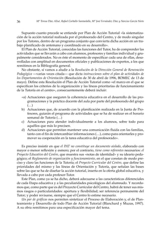 36             Mª Teresa Díaz Allué, Rafael Carballo Santaolalla, Mª José Fernández Díaz y Narciso García Nieto



    Supuesto cuanto precede se entiende por Plan de Acción Tutorial «la sistematiza-
ción de la acción tutorial realizada por el profesorado del Centro, y de modo singular
por los Tutores, dentro de un programa conjunto que convierta dicha acción en un tra-
bajo planificado de antemano y coordinado en su desarrollo».
    El Plan de Acción Tutorial, conocidas las funciones del Tutor, ha de comprender las
actividades que se llevarán a cabo con alumnos, profesores y familias individual y gru-
palmente considerados. No es éste el momento de especificar cada una de ellas, desa-
rrolladas con amplitud en documentos oficiales y publicaciones de expertos, a los que
remitimos en la Bibliografía general.
    No obstante, sí vamos a aludir a la Resolución de la Dirección General de Renovación
Pedagógica —varias veces citada— que dicta instrucciones sobre el plan de actividades de
los Departamentos de Orientación (Resolución de 30 de abril de 1996, BOMEC de 13 de
mayo). Define esta Resolución el Plan de Acción Tutorial como «el marco en el que se
especifican los criterios de la organización y las líneas prioritarias de funcionamiento
de la Tutoría en el centro», consecuentemente deberá incluir:

     «a) Actuaciones que aseguren la coherencia educativa en el desarrollo de las pro-
         gramaciones y la práctica docente del aula por parte del profesorado del grupo
         (…)
     b) Actuaciones que, de acuerdo con la planificación realizada en la Junta de Pro-
         fesores, guiarán el programa de actividades que se ha de realizar en el horario
         semanal de Tutoría (…)
     c) Actuaciones para atender individualmente a los alumnos, sobre todo para
         aquéllos que más lo precisen.
     d) Actuaciones que permitan mantener una comunicación fluida con las familias,
         tanto con el fin de intercambiar informaciones (…), como para orientarles y pro-
         mover su cooperación en la tarea educativa del profesorado».

    Es preciso insistir en que el PAT no constituye un documento aislado, elaborado con
mayor o menor reflexión y esmero; por el contrario, tiene como referentes necesarios: el
Proyecto Educativo del Centro, que muestra sus «notas de identidad» y su ideario peda-
gógico; el Reglamento de organización y funcionamiento, en el que constan de modo pre-
ciso y claro las funciones de la Tutoría; el Proyecto Curricular del Centro, que define las
prioridades del mismo y las líneas de Orientación y Tutoría, que señalan las bases
sobre las que se ha de diseñar la acción tutorial, inserta en la oferta global educativa, y
llevada a cabo por cada profesor-Tutor.
    Este Plan, como ya se ha dicho, deberá adecuarse a las características diferenciales
de cada Etapa educativa y a las peculiaridades psicológicas del alumnado. Y recorda-
mos que, como parte que es del Proyecto Curricular del Centro, habrá de tener sus mis-
mos rasgos o particularidades: apertura y flexibilidad; ser referencia permanente del
Tutor; y poder revisarse, siempre que el Centro lo estime necesario.
    Un par de gráficas nos permiten sintetizar el Proceso de Elaboración y, el de Plan-
teamiento y Desarrollo de todo Plan de Acción Tutorial (Blanchard y Muzas, 1997).
A su obra remitimos para una especificación mayor del tema.
 