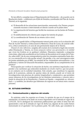 Orientación en Educación Secundaria. Situación actual y prospectiva                  39


   En tan difícil y compleja tarea el Departamento de Orientación —de acuerdo con la
Resolución citada— colaborará con el Jefe de Estudios, coordinador del Plan de Acción
Tutorial, en lo siguiente:

    a) El desarrollo de las actuaciones mencionadas, asesorando a los Tutores, propor-
       cionando recursos e interviniendo en directo cuando así lo pidan éstos.
    b) La organización de horarios que facilite las reuniones con las Juntas de Profeso-
       rado.
    c) El establecimiento de criterios para asignar las tutorías de grupo.
    d) La coordinación de Tutores de un mismo ciclo o nivel.

    Y, como ya quedó dicho, el Departamento tomará parte activa en la evaluación del
Plan de Acción Tutorial y confeccionará la Memoria a final de Curso, de carácter refle-
xivo, crítico-constructivo, en aras de una permanente mejora de la Tutoría.
    Después de estas reflexiones, surgidas del examen de la normativa legal más reciente
sobre Orientación y Tutoría, nos hemos propuesto realizar una aproximación a la realidad
que viven los Centros en su quehacer cotidiano. Deseamos responder a preguntas
como éstas: ¿Qué está sucediendo en los Centros de Secundaria en el campo de la Tuto-
ría, sobre todo? ¿Se da una correspondencia entre los conceptos expresados hasta aho-
ra y su concreción en la vida escolar actual? ¿Se percibe, o no, una convergencia entre
las pautas señaladas por el MEC, los estudios de los «formadores universitarios» y los
profesores y tutores de Educación Secundaria, responsables de su cumplimiento en la
práctica?
    Preocupados por verificar la situación de hecho, nos sentimos impulsados a res-
ponder a las cuestiones que anteceden mediante un estudio empírico, que nos pusie-
ra en contacto con la realidad inmediata. Este estudio, que constituye la segunda
parte de la ponencia, además de aportar datos de interés, puede ser el inicio de
investigaciones más precisas de carácter longitudinal y comparativo, que permitan
aunar esfuerzos de los investigadores de las distintas autonomías y conocer más a
fondo la situación de la Orientación y Tutoría en España —respetando su «diversi-
dad»— y, también, los desafíos que habremos de superar en un futuro más o menos
próximo.

III. ESTUDIO EMPÍRICO

3.1. Contextualización y objetivos del estudio

   Es unánime, entre los expertos en el tema, la opinión de que en el campo de la
orientación y la tutoría se ha dado un avance importante con la entrada en vigor de la
L.O.G.S.E. Así lo atestiguan las numerosas publicaciones que sobre el tema han ido
apareciendo a raíz de la entrada en vigor de dicha Ley, algunas de las cuales hemos
mencionado en el apartado I de la primera parte. No cabe duda, que considerar la
 