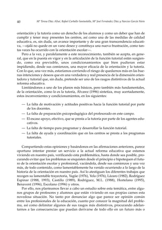 40             Mª Teresa Díaz Allué, Rafael Carballo Santaolalla, Mª José Fernández Díaz y Narciso García Nieto



orientación y la tutoría como un derecho de los alumnos y como un deber que han de
cumplir y tener muy presentes los centros, así como una de las medidas de calidad
educativa, es, sin duda, un avance importante y de una gran transcendencia educati-
va, —ojalá no quede en un vano deseo y constituya una nueva frustración, como tan-
tas veces ha ocurrido con la orientación escolar—.
    Pero a la vez, y paralelamente a este reconocimiento, también se acepta, en gene-
ral, que en la puesta en vigor y en la articulación de la función tutorial están surgien-
do, como era previsible, unos condicionamientos que bien pudieran estar
impidiendo, desde sus comienzos, una mayor eficacia de la orientación y la tutoría.
Con lo que, una vez más, estaríamos corriendo el riesgo de quedarnos más en las bue-
nas intenciones y deseos que en una verdadera y real presencia de la dimensión orien-
tadora y tutorial que, sin duda, pretende ser uno de los rasgos distintivos de la actual
reforma educativa.
    Limitándonos a uno de los planos más básicos, pero también más fundamentales,
de la orientación, como lo es la tutoría, Álvarez (1996) sintetiza, muy acertadamente,
estos inconvenientes y condicionamientos, en los siguientes:

     — La falta de motivación y actitudes positivas hacia la función tutorial por parte
       de los docentes.
     — La falta de preparación psicopedagógica del profesorado en este campo.
     — El escaso apoyo, efectivo, que se presta a la tutoría por parte de los agentes edu-
       cativos.
     — La falta de tiempo para programar y desarrollar la función tutorial.
     — La falta de ayuda y coordinación que en los centros se presta a los programas
       tutoriales.

   Compartiendo estas opiniones y basándonos en las afirmaciones anteriores, parece
oportuno intentar prestar un servicio a la actual reforma educativa que estamos
viviendo en nuestro país, verificando esta problemática, hasta donde sea posible, pro-
curando evitar que los problemas se enquisten desde el principio e hipotequen el futu-
ro de la orientación escolar y profesional, vaciándola, desde sus comienzos y una vez
más, de todo contenido, como lamentablemente ha venido ocurriendo a lo largo de la
historia de la orientación en nuestro país. Así lo atestiguan los diferentes trabajos que
recogen su lamentable trayectoria, Yagüe (1976), Yela (1976), Lázaro (1982), Rodríguez
Espinar (1988, 1993), Castillo (1989), Rodríguez, M.L. (1988), Hortelano (1995),
Benavent (1996), Escolano (1996) y otros.
   Por ello, nos planteamos llevar a cabo un estudio sobre esta temática, entre algu-
nos grupos de profesores y alumnos que están viviendo en sus propias carnes esta
novedosa situación. No tanto por denunciar algo que parece ser opinión común
entre los profesionales de la educación, cuanto por conocer la magnitud del proble-
ma, así como delimitar algunos de sus rasgos más distintivos, procurando adelan-
tarnos a las consecuencias que puedan derivarse de todo ello en un futuro más o
 