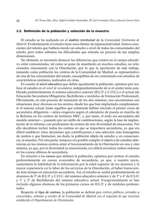 42           Mª Teresa Díaz Allué, Rafael Carballo Santaolalla, Mª José Fernández Díaz y Narciso García Nieto



3.3. Definición de la población y selección de la muestra

    El estudio se ha realizado en el ámbito territorial de la Comunidad Autónoma de
Madrid. Evidentemente el estudio tiene unos límites de representatividad. Somos cons-
cientes del interés que hubiera tenido un estudio a nivel de todas las comunidades del
estado, pero todos sabemos las dificultades que entraña un proceso de tan amplias
dimensiones.
    No obstante, es necesario destacar las diferencias que existen en el campo educati-
vo entre comunidades, tal como se pone de manifiesto en muchos estudios, no rela-
cionados únicamente con la Orientación, por lo que la aportación de este trabajo,
tomando como población los centros de la Comunidad de Madrid, es representativo
de una de las comunidades del estado, susceptibles de ser contrastado con estudios de
características similares, realizados en otras.
    En cuanto al nivel educativo que define igualmente la población, optamos por rea-
lizar el estudio en el nivel de secundaria, independientemente de si el centro tenía esta-
blecido preferentemente el sistema educativo anterior (B.U.P. y C.O.U.) o el actual (de
Educación Secundaria Obligatoria, Bachillerato o módulos de Formación Profesional).
Obviamente, en este proceso de transición de los dos sistemas, nos encontramos con
situaciones muy diversas en los centros: desde los que han implantado completamen-
te el sistema actual, hasta aquéllos que solamente habían iniciado el primer curso de
secundaria obligatoria —única exigencia según el calendario de puesta en marcha de
la Reforma en los centros de territorio MEC, y, por tanto, el resto era secundaria del
modelo anterior—, pasando por un sinfín de combinaciones, según la fase de implan-
tación de la reforma, con predominio de centros de esta diversidad de situaciones. Por
ello decidimos incluir todos los centros en que se impartiera secundaria, ya que era
difícil establecer otras decisiones que contribuyeran a una selección más homogénea
de centros y que limitarían, sin duda, la población objeto de estudio y, en consecuen-
cia, la muestra. Por otra parte, tampoco era posible cumplir el objetivo de estudiar dife-
rencias en los mismos centros entre el funcionamiento de la Orientación en uno y otro
sistema, ya que, por la diversidad ya mencionada, era difícil encontrar ambos sistemas
en los cursos últimos de secundaria.
    En relación a los cursos que definen la población, optamos por centrar el estudio
preferentemente en cursos avanzados de secundaria, ya que, a nuestro juicio,
aumentaría la fiabilidad de la información por la edad superior de los alumnos y la
mayor experiencia en la labor de los servicios de la Orientación, al haber transcurri-
do más tiempo en educación secundaria. Así, el estudio se centró preferentemente en
alumnos de 3º de B.U.P. y C.O.U. del sistema educativo anterior y de 3º y 4º de E.S.O.
y 1º y 2º de Bachillerato del sistema educativo actual. Excepcionalmente se han
incluido algunos alumnos de los primeros cursos de B.U.P. y de módulos profesio-
nales.
    Respecto al tipo de centros, la población se definió por centros públicos, privados y
concertados, urbanos y rurales de la Comunidad de Madrid con el requisito de que tuvieran
establecido el Departamento de Orientación.
 