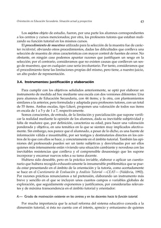 Orientación en Educación Secundaria. Situación actual y prospectiva                             43


    Los sujetos objeto de estudio, fueron, por una parte los alumnos correspondientes
a los centros y cursos mencionados; por otra, los profesores tutores que estaban reali-
zando su función tutorial en los mismos cursos.
    El procedimiento de muestreo utilizado para la selección de la muestra fue de carác-
ter incidental, obviando otros procedimientos, dadas las dificultades que conlleva una
selección de muestra de otras características con mayor control de fuentes de error. No
obstante, en ningún caso podemos apuntar razones que justifiquen un sesgo en la
selección; por el contrario, consideramos que no existen causas que conlleven un ses-
go de muestreo, que en cualquier caso sería involuntario. Por tanto, consideramos que
el procedimiento tiene las limitaciones propias del mismo, pero tiene, a nuestro juicio,
un alto poder de representación.

3.4. Instrumentos: justificación y elaboración

    Para cumplir con los objetivos señalados anteriormente, se optó por elaborar un
instrumento de medida ad hoc mediante una escala con dos versiones diferentes: Una
para alumnos de Educación Secundaria, con 44 ítems; y la otra, con planteamientos
similares a la anterior, pero formulada y adaptada para profesores tutores, con un total
de 55 ítems. Ambas escalas, tipo Likert, proponen una valoración de todos sus items
en escala de 1 a 5 y de 1 a 7, respectivamente.
    Somos conscientes, de entrada, de la limitación y parcialización que supone verifi-
car la realidad mediante la opinión de los alumnos, dada su inevitable subjetividad y
falta de madurez que, por definición, caracteriza su edad, para hacer una valoración
ponderada y objetiva, en una temática en la que se sienten muy implicados afectiva-
mente. Sin embargo, nos parece que el alumnado, a pesar de lo dicho, es una fuente de
información válida e insustituible, por ser testigos y destinatarios directos en los cen-
tros de lo que con ellos se hace, y concretamente en el ámbito tutorial. También las opi-
niones del profesorado pueden ser un tanto subjetivas y desvirtuadas por ser ellos
quienes más intensamente están viviendo una situación cambiante y novedosa con las
inevitables resistencias que conlleva y el comprensible desasosiego que les supone
incorporar y encarnar nuevos roles a su tarea docente.
    Hubiera sido deseable, pero en la práctica inviable, elaborar o aplicar un cuestio-
nario que hubiera recogido exhaustivamente la innumerable problemática que se pue-
da estar presentando en el ámbito de la orientación y la tutoría, como acertadamente
se hace en el Cuestionario de Evaluación y Análisis Tutorial —CEAT— (Valdivia, 1992).
Por razones prácticas renunciamos a tal pretensión, elaborando un instrumento más
breve y sencillo en el que se incluyen unos cuantos campos o variables globales de
exploración, que seguidamente exponemos y justificamos, por considerarlas relevan-
tes y de máxima transcendencia en el ámbito tutorial y orientador:

A.— Grado de motivación existente en los centros y en los docentes hacia la función tutorial.

   Por mucha importancia que la actual reforma del sistema educativo conceda a la
dimensión tutorial, si ésta no cuenta con el interés, aprecio y entusiasmo de quienes
 