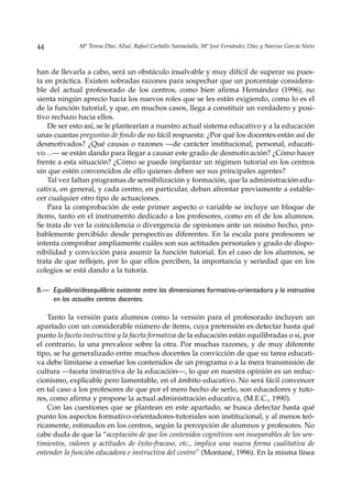 44             Mª Teresa Díaz Allué, Rafael Carballo Santaolalla, Mª José Fernández Díaz y Narciso García Nieto



han de llevarla a cabo, será un obstáculo insalvable y muy difícil de superar su pues-
ta en práctica. Existen sobradas razones para sospechar que un porcentaje considera-
ble del actual profesorado de los centros, como bien afirma Hernández (1996), no
sienta ningún aprecio hacia los nuevos roles que se les están exigiendo, como lo es el
de la función tutorial, y que, en muchos casos, llega a constituir un verdadero y posi-
tivo rechazo hacia ellos.
    De ser esto así, se le plantearían a nuestro actual sistema educativo y a la educación
unas cuantas preguntas de fondo de no fácil respuesta: ¿Por qué los docentes están así de
desmotivados? ¿Qué causas o razones —de carácter institucional, personal, educati-
vo…— se están dando para llegar a causar este grado de desmotivación? ¿Cómo hacer
frente a esta situación? ¿Cómo se puede implantar un régimen tutorial en los centros
sin que estén convencidos de ello quienes deben ser sus principales agentes?
    Tal vez faltan programas de sensibilización y formación, que la administración edu-
cativa, en general, y cada centro, en particular, deban afrontar previamente a estable-
cer cualquier otro tipo de actuaciones.
    Para la comprobación de este primer aspecto o variable se incluye un bloque de
ítems, tanto en el instrumento dedicado a los profesores, como en el de los alumnos.
Se trata de ver la coincidencia o divergencia de opiniones ante un mismo hecho, pro-
bablemente percibido desde perspectivas diferentes. En la escala para profesores se
intenta comprobar ampliamente cuáles son sus actitudes personales y grado de dispo-
nibilidad y convicción para asumir la función tutorial. En el caso de los alumnos, se
trata de que reflejen, por lo que ellos perciben, la importancia y seriedad que en los
colegios se está dando a la tutoría.

B.— Equilibrio/desequilibrio existente entre las dimensiones formativo-orientadora y la instructiva
    en los actuales centros docentes.

    Tanto la versión para alumnos como la versión para el profesorado incluyen un
apartado con un considerable número de ítems, cuya pretensión es detectar hasta qué
punto la faceta instructiva y la faceta formativa de la educación están equilibradas o si, por
el contrario, la una prevalece sobre la otra. Por muchas razones, y de muy diferente
tipo, se ha generalizado entre muchos docentes la convicción de que su tarea educati-
va debe limitarse a enseñar los contenidos de un programa o a la mera transmisión de
cultura —faceta instructiva de la educación—, lo que en nuestra opinión es un reduc-
cionismo, explicable pero lamentable, en el ámbito educativo. No será fácil convencer
en tal caso a los profesores de que por el mero hecho de serlo, son educadores y tuto-
res, como afirma y propone la actual administración educativa, (M.E.C., 1990).
    Con las cuestiones que se plantean en este apartado, se busca detectar hasta qué
punto los aspectos formativo-orientadores-tutoriales son institucional, y al menos teó-
ricamente, estimados en los centros, según la percepción de alumnos y profesores. No
cabe duda de que la “aceptación de que los contenidos cognitivos son inseparables de los sen-
timientos, valores y actitudes de éxito-fracaso, etc., implica una nueva forma cualitativa de
entender la función educadora e instructiva del centro” (Montané, 1996). En la misma línea
 