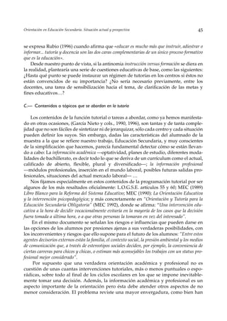 Orientación en Educación Secundaria. Situación actual y prospectiva                             45


se expresa Rubio (1996) cuando afirma que «educar es mucho más que instruir, adiestrar o
informar... tutoría y docencia son las dos caras complementarias de un único proceso formativo
que es la educación».
    Desde nuestro punto de vista, si la antinomia instrucción versus formación se diera en
la realidad, plantearía una serie de cuestiones educativas de base, como las siguientes:
¿Hasta qué punto se puede instaurar un régimen de tutorías en los centros si éstos no
están convencidos de su importancia? ¿No sería necesario previamente, entre los
docentes, una tarea de sensibilización hacia el tema, de clarificación de las metas y
fines educativos…?

C.— Contenidos o tópicos que se abordan en la tutoría

    Los contenidos de la función tutorial o tareas a abordar, como ya hemos manifesta-
do en otras ocasiones, (García Nieto y cols., 1990, 1996), son tantas y de tanta comple-
jidad que no son fáciles de sintetizar ni de jerarquizar, sólo cada centro y cada situación
pueden definir los suyos. Sin embargo, dadas las características del alumnado de la
muestra a la que se refiere nuestro trabajo, Educación Secundaria, y muy conscientes
de la simplificación que hacemos, parecía fundamental detectar cómo se están llevan-
do a cabo: La información académica —optatividad, planes de estudio, diferentes moda-
lidades de bachillerato, es decir todo lo que se deriva de un currículum como el actual,
calificado de abierto, flexible, plural y diversificado—; la información profesional
––módulos profesionales, inserción en el mundo laboral, posibles futuras salidas pro-
fesionales, situaciones del actual mercado laboral— …
    Nos fijamos especialmente en estos contenidos de la programación tutorial por ser
algunos de los más resaltados oficialmente: L.O.G.S.E. artículos 55 y 60; MEC (1989)
Libro Blanco para la Reforma del Sistema Educativo; MEC (1990): La Orientación Educativa
y la intervención psicopedagógica; y más concretamente en “Orientación y Tutoría para la
Educación Secundaria Obligatoria” (MEC 1992), donde se afirma: “Una intervención edu-
cativa a la hora de decidir vocacionalmente evitaría en la mayoría de los casos que la decisión
fuera tomada a última hora, o a que otras personas la tomaran en vez del interesado”.
     En el mismo documento se señalan los riesgos e influencias que pueden darse en
las opciones de los alumnos por presiones ajenas a sus verdaderas posibilidades, con
los inconvenientes y riesgos que ello supone para el futuro de los alumnos: “Entre estos
agentes decisorios externos están la familia, el contexto social, la presión ambiental y los medios
de comunicación que, a través de estereotipos sociales deciden, por ejemplo, la conveniencia de
ciertas carreras para chicos y chicas, o estiman más aconsejables los trabajos con un status pro-
fesional mejor considerado”.
     Por supuesto que una verdadera orientación académica y profesional no es
cuestión de unas cuantas intervenciones tutoriales, más o menos puntuales o espo-
rádicas, sobre todo al final de los ciclos escolares en los que se impone inevitable-
mente tomar una decisión. Además, la información académica y profesional es un
aspecto importante de la orientación pero ésta debe atender otros aspectos de no
menor consideración. El problema reviste una mayor envergadura, como bien han
 