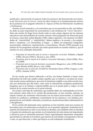 46            Mª Teresa Díaz Allué, Rafael Carballo Santaolalla, Mª José Fernández Díaz y Narciso García Nieto



justificado y demostrado al respecto todos los pioneros del denominado movimien-
to de Educación para la Carrera, varios de ellos citados en la fundamentación teórica
de la ponencia en el epígrafe referente al «Apoyo al Plan de Orientación Académica
y Profesional».
   Nuestra actual normativa y el currículum que se nos prescribe en ella, aún habien-
do dado un paso importante de acercamiento a esta tendencia de “Career Education”,
dista aún mucho de llegar hacia donde están en este campo algunos de los sistemas
educativos más desarrollados de nuestro entorno. Estos programas de Educación para
la Carrera, como bien señala Repetto (1996), deben capacitar a los alumnos en habili-
dades de “empleabilidad” y “adaptabilidad”; deben implicar a la escuela, a los emplea-
dores o empresas, a la comunidad, al hogar… y deben ser programas integrados,
secuenciados, sistémicos, experienciales y comunitarios. Álvarez (1995) presenta una
síntesis de los programas actuales que están apareciendo en nuestro entorno y que él
clasifica en una cuádruple dimensión:

     — Programas de educación para la carrera e integración curricular: Pelletier y Bujold
       (1984), Álvarez (1991) y Álvarez y cols. (1991)
     — Programas para la mejora de la madurez vocacional: Salvador y Peiró (1986), Álva-
       rez (1989)
     — Programas para la toma de decisiones vocacionales: Bisquerra y cols. (1989), Rodrí-
       guez Moreno (1992), Rivas y cols. (1990)
     — Programas para la inserción sociolaboral: Fernández Sierra (1993), Gingras y cols.
       (1991), Amador (1993).

    En las escalas que hemos elaborado a tal fin, nos hemos limitado a tomar como
indicadores de todo este amplio campo aquéllos que se refieren a un plano de actua-
ción mucho menos ambicioso y que sería el minimum exigible a una intervención tuto-
rial, por elemental que ella fuera, como sería la información académico-profesional.
Juzgamos que es lo mínimo e imprescindible que se le puede pedir y exigir a la red
tutorial de un centro inscrito en la actual reforma.
    En cuanto a otro tipo de contenidos, que también deber ser contemplados en la fun-
ción tutorial, sobre todo en la versión del profesorado, se han incluido, además, un
amplio número de cuestiones relacionadas con los temas transversales, la mediación
tutorial en conflictos y problemas; conocimiento de los alumnos y sus familias; pro-
gramación de actividades culturales y recreativas; asuntos burocrático-administrativos
y disciplinares…
    En la versión del alumnado estas cuestiones se han incluido, tanto por razones de
brevedad como con intenciones evaluativas, en el apartado siguiente, recabando de la
opinión del alumnado no sólo si esos temas se abordan, sino también cómo se abordan
y el grado de satisfacción que sienten en el tratamiento de estos temas tan importantes
y decisivos para su desarrollo personal. Parece especialmente importante comprobar
qué temática se aborda en la tutoría; qué núcleos de actividades se programan y llevan
a cabo, en qué dirección y sobre qué tópicos se está trabajando actualmente.
 