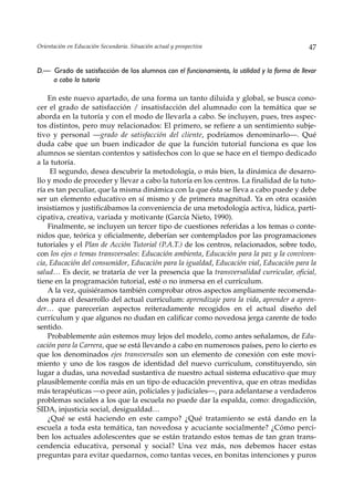 Orientación en Educación Secundaria. Situación actual y prospectiva                          47


D.— Grado de satisfacción de los alumnos con el funcionamiento, la utilidad y la forma de llevar
    a cabo la tutoría

    En este nuevo apartado, de una forma un tanto diluida y global, se busca cono-
cer el grado de satisfacción / insatisfacción del alumnado con la temática que se
aborda en la tutoría y con el modo de llevarla a cabo. Se incluyen, pues, tres aspec-
tos distintos, pero muy relacionados: El primero, se refiere a un sentimiento subje-
tivo y personal —grado de satisfacción del cliente, podríamos denominarlo—. Qué
duda cabe que un buen indicador de que la función tutorial funciona es que los
alumnos se sientan contentos y satisfechos con lo que se hace en el tiempo dedicado
a la tutoría.
     El segundo, desea descubrir la metodología, o más bien, la dinámica de desarro-
llo y modo de proceder y llevar a cabo la tutoría en los centros. La finalidad de la tuto-
ría es tan peculiar, que la misma dinámica con la que ésta se lleva a cabo puede y debe
ser un elemento educativo en sí mismo y de primera magnitud. Ya en otra ocasión
insistíamos y justificábamos la conveniencia de una metodología activa, lúdica, parti-
cipativa, creativa, variada y motivante (García Nieto, 1990).
    Finalmente, se incluyen un tercer tipo de cuestiones referidas a los temas o conte-
nidos que, teórica y oficialmente, deberían ser contemplados por las programaciones
tutoriales y el Plan de Acción Tutorial (P.A.T.) de los centros, relacionados, sobre todo,
con los ejes o temas transversales: Educación ambienta, Educación para la paz y la conviven-
cia, Educación del consumidor, Educación para la igualdad, Educación vial, Educación para la
salud… Es decir, se trataría de ver la presencia que la transversalidad curricular, oficial,
tiene en la programación tutorial, esté o no inmersa en el currículum.
    A la vez, quisiéramos también comprobar otros aspectos ampliamente recomenda-
dos para el desarrollo del actual currículum: aprendizaje para la vida, aprender a apren-
der… que parecerían aspectos reiteradamente recogidos en el actual diseño del
currículum y que algunos no dudan en calificar como novedosa jerga carente de todo
sentido.
    Probablemente aún estemos muy lejos del modelo, como antes señalamos, de Edu-
cación para la Carrera, que se está llevando a cabo en numerosos países, pero lo cierto es
que los denominados ejes transversales son un elemento de conexión con este movi-
miento y uno de los rasgos de identidad del nuevo curriculum, constituyendo, sin
lugar a dudas, una novedad sustantiva de nuestro actual sistema educativo que muy
plausiblemente confía más en un tipo de educación preventiva, que en otras medidas
más terapéuticas —o peor aún, policiales y judiciales—, para adelantarse a verdaderos
problemas sociales a los que la escuela no puede dar la espalda, como: drogadicción,
SIDA, injusticia social, desigualdad…
    ¿Qué se está haciendo en este campo? ¿Qué tratamiento se está dando en la
escuela a toda esta temática, tan novedosa y acuciante socialmente? ¿Cómo perci-
ben los actuales adolescentes que se están tratando estos temas de tan gran trans-
cendencia educativa, personal y social? Una vez más, nos debemos hacer estas
preguntas para evitar quedarnos, como tantas veces, en bonitas intenciones y puros
 
