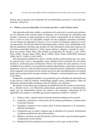 48             Mª Teresa Díaz Allué, Rafael Carballo Santaolalla, Mª José Fernández Díaz y Narciso García Nieto



deseos, que se quedan muy distantes de la problemática personal y social del ado-
lescente y del joven.

E.— Medios y recursos disponibles en los centros para llevar a cabo la función tutorial

    Este apartado sólo tiene cabida y se plantea en la escala de la versión para profeso-
res. Se incluyen unos cuantos ítems al respecto, con la intención de comprobar qué
medios y recursos se están poniendo en los centros a disposición de los tutores para
llevar a cabo su tarea. Es imposible cumplir con los complejos cometidos tutoriales,
con un mínimo de dignidad y eficacia, si no se cuenta con tiempos, espacios y recur-
sos adecuados. El mercado editorial está empezando a ofertar una considerable canti-
dad de programas tutoriales que pueden ser una interesante ayuda para quienes con
una buena capacidad selectiva y crítica sepan utilizar y adaptar —cuando no crear—
para sus centros. Entre otros, cabe señalar los programas de Álvarez y cols. (1991),
Feria (1993), Álvarez Rojo (1991), Rivas (1990), García Nieto (1990,1995), Indurain
(1992), M.E.C. (1995), C.A.M. (1997)…
    Son abundantes también los vídeos y demás medios audiovisuales que, con carác-
ter general unas veces y monográfico otras, abordan temas tutoriales de una forma
atractiva y motivante para el alumnado. Privar a los tutores de estos medios y no ser
sensibles en los centros a la necesidad de adquirir abundantes y adecuados recursos al
programar y llevar a cabo las intervenciones tutoriales puede condenarlas al fracaso o
estar exigiendo a los tutores de los centros más de lo que razonablemente se les puede
pedir, por la preparación con que cuentan y el tiempo y reconocimiento que a cambio
se les ofrece.
    Finalmente, se pregunta también a los profesores por la dinámica de desarrollo con
la que llevan a cabo las tutorías: metodología grupal, activa, participativa, clima de
relaciones interpersonales existentes entre los tutores y los alumnos…
    En síntesis, en los ítems que configuran la totalidad de las dos escalas, se han inclui-
do, a distinto nivel y con diferentes pretensiones, planteamientos y formulaciones,
según que los destinatarios fueran los tutores o los alumnos, indicadores de los
siguientes seis campos o variables que parecía oportuno estudiar y verificar:

     1.— Estima, valor y aprecio hacia la función tutorial existente en los centros
     2.— Actitudes, convicción y motivación de los propios profesores y tutores hacia
         la función tutorial
     3.— Equilibrio existente en los centros entre la faceta instructiva y la formativo-
         tutorial-orientadora
     4.— Contenidos que se tratan o tópicos que se abordan en la tutoría: información
         académico-profesional, ejes transversales…
     5.— Medios y recursos con que las tutorías se llevan a cabo o que los centros ponen
         a disposición de los tutores
     6.— Satisfacción de los alumnos con la tutoría y con lo que en ella se hace.
 
