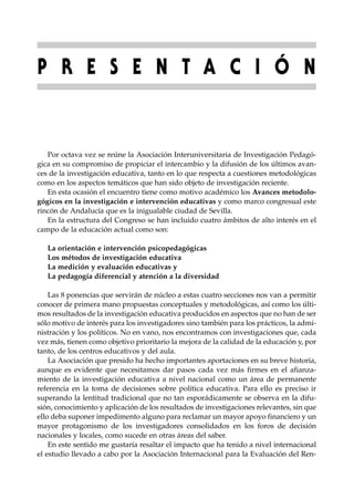 P R E S E N T A C I Ó N


   Por octava vez se reúne la Asociación Interuniversitaria de Investigación Pedagó-
gica en su compromiso de propiciar el intercambio y la difusión de los últimos avan-
ces de la investigación educativa, tanto en lo que respecta a cuestiones metodológicas
como en los aspectos temáticos que han sido objeto de investigación reciente.
   En esta ocasión el encuentro tiene como motivo académico los Avances metodolo-
gógicos en la investigación e intervención educativas y como marco congresual este
rincón de Andalucía que es la inigualable ciudad de Sevilla.
   En la estructura del Congreso se han incluido cuatro ámbitos de alto interés en el
campo de la educación actual como son:

   La orientación e intervención psicopedagógicas
   Los métodos de investigación educativa
   La medición y evaluación educativas y
   La pedagogía diferencial y atención a la diversidad

    Las 8 ponencias que servirán de núcleo a estas cuatro secciones nos van a permitir
conocer de primera mano propuestas conceptuales y metodológicas, así como los últi-
mos resultados de la investigación educativa producidos en aspectos que no han de ser
sólo motivo de interés para los investigadores sino también para los prácticos, la admi-
nistración y los políticos. No en vano, nos encontramos con investigaciones que, cada
vez más, tienen como objetivo prioritario la mejora de la calidad de la educación y, por
tanto, de los centros educativos y del aula.
    La Asociación que presido ha hecho importantes aportaciones en su breve historia,
aunque es evidente que necesitamos dar pasos cada vez más firmes en el afianza-
miento de la investigación educativa a nivel nacional como un área de permanente
referencia en la toma de decisiones sobre política educativa. Para ello es preciso ir
superando la lentitud tradicional que no tan esporádicamente se observa en la difu-
sión, conocimiento y aplicación de los resultados de investigaciones relevantes, sin que
ello deba suponer impedimento alguno para reclamar un mayor apoyo financiero y un
mayor protagonismo de los investigadores consolidados en los foros de decisión
nacionales y locales, como sucede en otras áreas del saber.
    En este sentido me gustaría resaltar el impacto que ha tenido a nivel internacional
el estudio llevado a cabo por la Asociación Internacional para la Evaluación del Ren-
 