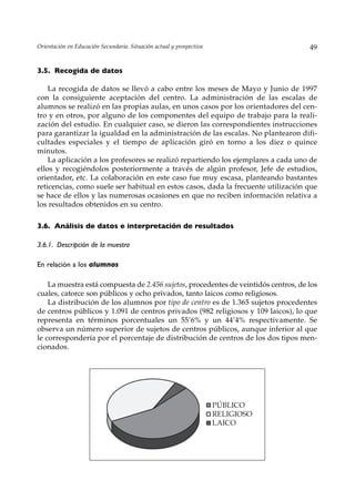 Orientación en Educación Secundaria. Situación actual y prospectiva                  49


3.5. Recogida de datos

    La recogida de datos se llevó a cabo entre los meses de Mayo y Junio de 1997
con la consiguiente aceptación del centro. La administración de las escalas de
alumnos se realizó en las propias aulas, en unos casos por los orientadores del cen-
tro y en otros, por alguno de los componentes del equipo de trabajo para la reali-
zación del estudio. En cualquier caso, se dieron las correspondientes instrucciones
para garantizar la igualdad en la administración de las escalas. No plantearon difi-
cultades especiales y el tiempo de aplicación giró en torno a los diez o quince
minutos.
    La aplicación a los profesores se realizó repartiendo los ejemplares a cada uno de
ellos y recogiéndolos posteriormente a través de algún profesor, Jefe de estudios,
orientador, etc. La colaboración en este caso fue muy escasa, planteando bastantes
reticencias, como suele ser habitual en estos casos, dada la frecuente utilización que
se hace de ellos y las numerosas ocasiones en que no reciben información relativa a
los resultados obtenidos en su centro.

3.6. Análisis de datos e interpretación de resultados

3.6.1. Descripción de la muestra

En relación a los alumnos

    La muestra está compuesta de 2.456 sujetos, procedentes de veintidós centros, de los
cuales, catorce son públicos y ocho privados, tanto laicos como religiosos.
    La distribución de los alumnos por tipo de centro es de 1.365 sujetos procedentes
de centros públicos y 1.091 de centros privados (982 religiosos y 109 laicos), lo que
representa en términos porcentuales un 55’6% y un 44’4% respectivamente. Se
observa un número superior de sujetos de centros públicos, aunque inferior al que
le correspondería por el porcentaje de distribución de centros de los dos tipos men-
cionados.




                                                                      PÚBLICO
                                                                      RELIGIOSO
                                                                      LAICO
 