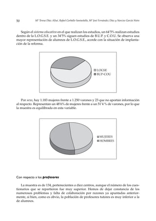 50           Mª Teresa Díaz Allué, Rafael Carballo Santaolalla, Mª José Fernández Díaz y Narciso García Nieto



   Según el sistema educativo en el que realizan los estudios, un 64’5% realizan estudios
dentro de la L.O.G.S.E. y un 34’5% siguen estudios de B.U.P. y C.O.U. Se observa una
mayor representación de alumnos de L.O.G.S.E., acorde con la situación de implanta-
ción de la reforma.




                                                                     LOGSE
                                                                     BUP-COU




    Por sexo, hay 1.183 mujeres frente a 1.250 varones y 23 que no aportan información
al respecto. Representan un 48’6% de mujeres frente a un 51’4 % de varones, por lo que
la muestra es equilibrada en esta variable.




                                                                        MUJERES
                                                                        HOMBRES




Con respecto a los profesores

   La muestra es de 134, pertenecientes a diez centros, aunque el número de los cues-
tionarios que se repartieron fue muy superior. Hemos de dejar constancia de los
numerosos problemas y falta de colaboración por razones ya apuntadas anterior-
mente, si bien, como es obvio, la población de profesores tutores es muy inferior a la
de alumnos.
 