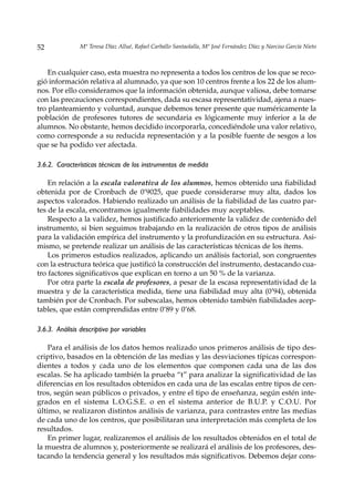 52              Mª Teresa Díaz Allué, Rafael Carballo Santaolalla, Mª José Fernández Díaz y Narciso García Nieto



    En cualquier caso, esta muestra no representa a todos los centros de los que se reco-
gió información relativa al alumnado, ya que son 10 centros frente a los 22 de los alum-
nos. Por ello consideramos que la información obtenida, aunque valiosa, debe tomarse
con las precauciones correspondientes, dada su escasa representatividad, ajena a nues-
tro planteamiento y voluntad, aunque debemos tener presente que numéricamente la
población de profesores tutores de secundaria es lógicamente muy inferior a la de
alumnos. No obstante, hemos decidido incorporarla, concediéndole una valor relativo,
como corresponde a su reducida representación y a la posible fuente de sesgos a los
que se ha podido ver afectada.

3.6.2. Características técnicas de los instrumentos de medida

    En relación a la escala valorativa de los alumnos, hemos obtenido una fiabilidad
obtenida por de Cronbach de 0’9025, que puede considerarse muy alta, dados los
aspectos valorados. Habiendo realizado un análisis de la fiabilidad de las cuatro par-
tes de la escala, encontramos igualmente fiabilidades muy aceptables.
    Respecto a la validez, hemos justificado anteriormente la validez de contenido del
instrumento, si bien seguimos trabajando en la realización de otros tipos de análisis
para la validación empírica del instrumento y la profundización en su estructura. Asi-
mismo, se pretende realizar un análisis de las características técnicas de los ítems.
    Los primeros estudios realizados, aplicando un análisis factorial, son congruentes
con la estructura teórica que justificó la construcción del instrumento, destacando cua-
tro factores significativos que explican en torno a un 50 % de la varianza.
    Por otra parte la escala de profesores, a pesar de la escasa representatividad de la
muestra y de la característica medida, tiene una fiabilidad muy alta (0’94), obtenida
también por de Cronbach. Por subescalas, hemos obtenido también fiabilidades acep-
tables, que están comprendidas entre 0’89 y 0’68.

3.6.3. Análisis descriptivo por variables

    Para el análisis de los datos hemos realizado unos primeros análisis de tipo des-
criptivo, basados en la obtención de las medias y las desviaciones típicas correspon-
dientes a todos y cada uno de los elementos que componen cada una de las dos
escalas. Se ha aplicado también la prueba “t” para analizar la significatividad de las
diferencias en los resultados obtenidos en cada una de las escalas entre tipos de cen-
tros, según sean públicos o privados, y entre el tipo de enseñanza, según estén inte-
grados en el sistema L.O.G.S.E. o en el sistema anterior de B.U.P. y C.O.U. Por
último, se realizaron distintos análisis de varianza, para contrastes entre las medias
de cada uno de los centros, que posibilitaran una interpretación más completa de los
resultados.
    En primer lugar, realizaremos el análisis de los resultados obtenidos en el total de
la muestra de alumnos y, posteriormente se realizará el análisis de los profesores, des-
tacando la tendencia general y los resultados más significativos. Debemos dejar cons-
 