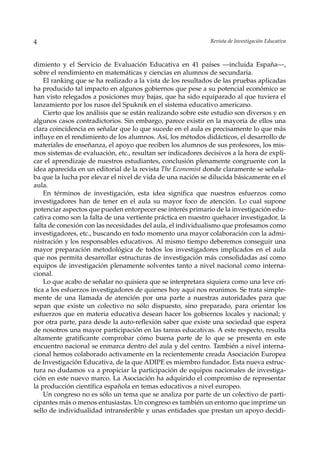 4                                                            Revista de Investigación Educativa



dimiento y el Servicio de Evaluación Educativa en 41 países —incluida España—,
sobre el rendimiento en matemáticas y ciencias en alumnos de secundaria.
    El ranking que se ha realizado a la vista de los resultados de las pruebas aplicadas
ha producido tal impacto en algunos gobiernos que pese a su potencial económico se
han visto relegados a posiciones muy bajas, que ha sido equiparado al que tuviera el
lanzamiento por los rusos del Spuknik en el sistema educativo americano.
    Cierto que los análisis que se están realizando sobre este estudio son diversos y en
algunos casos contradictorios. Sin embargo, parece existir en la mayoría de ellos una
clara coincidencia en señalar que lo que sucede en el aula es precisamente lo que más
influye en el rendimiento de los alumnos. Así, los métodos didácticos, el desarrollo de
materiales de enseñanza, el apoyo que reciben los alumnos de sus profesores, los mis-
mos sistemas de evaluación, etc., resultan ser indicadores decisivos a la hora de expli-
car el aprendizaje de nuestros estudiantes, conclusión plenamente congruente con la
idea aparecida en un editorial de la revista The Economist donde claramente se señala-
ba que la lucha por elevar el nivel de vida de una nación se dilucida básicamente en el
aula.
    En términos de investigación, esta idea significa que nuestros esfuerzos como
investigadores han de tener en el aula su mayor foco de atención. Lo cual supone
potenciar aspectos que pueden entorpecer ese interés primario de la investigación edu-
cativa como son la falta de una vertiente práctica en nuestro quehacer investigador, la
falta de conexión con las necesidades del aula, el individualismo que profesamos como
investigadores, etc., buscando en todo momento una mayor colaboración con la admi-
nistración y los responsables educativos. Al mismo tiempo deberemos conseguir una
mayor preparación metodológica de todos los investigadores implicados en el aula
que nos permita desarrollar estructuras de investigación más consolidadas así como
equipos de investigación plenamente solventes tanto a nivel nacional como interna-
cional.
    Lo que acabo de señalar no quisiera que se interpretara siquiera como una leve crí-
tica a los esfuerzos investigadores de quienes hoy aquí nos reunimos. Se trata simple-
mente de una llamada de atención por una parte a nuestras autoridades para que
sepan que existe un colectivo no sólo dispuesto, sino preparado, para orientar los
esfuerzos que en materia educativa desean hacer los gobiernos locales y nacional; y
por otra parte, para desde la auto-reflexión saber que existe una sociedad que espera
de nosotros una mayor participación en las tareas educativas. A este respecto, resulta
altamente gratificante comprobar cómo buena parte de lo que se presenta en este
encuentro nacional se enmarca dentro del aula y del centro. También a nivel interna-
cional hemos colaborado activamente en la recientemente creada Asociación Europea
de Investigación Educativa, de la que ADIPE es miembro fundador. Esta nueva estruc-
tura no dudamos va a propiciar la participación de equipos nacionales de investiga-
ción en este nuevo marco. La Asociación ha adquirido el compromiso de representar
la producción científica española en temas educativos a nivel europeo.
    Un congreso no es sólo un tema que se analiza por parte de un colectivo de parti-
cipantes más o menos entusiastas. Un congreso es también un entorno que imprime un
sello de individualidad intransferible y unas entidades que prestan un apoyo decidi-
 
