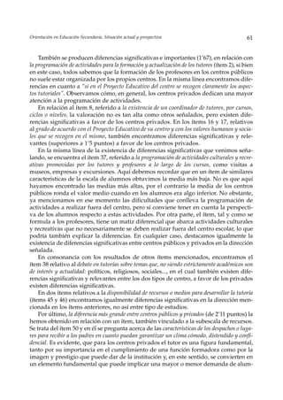 Orientación en Educación Secundaria. Situación actual y prospectiva                           61


    También se producen diferencias significativas e importantes (1’67), en relación con
la programación de actividades para la formación y actualización de los tutores (ítem 2), si bien
en este caso, todos sabemos que la formación de los profesores en los centros públicos
no suele estar organizada por los propios centros. En la misma línea encontramos dife-
rencias en cuanto a “si en el Proyecto Educativo del centro se recogen claramente los aspec-
tos tutoriales”. Observamos cómo, en general, los centros privados dedican una mayor
atención a la programación de actividades.
    En relación al ítem 8, referido a la existencia de un coordinador de tutores, por cursos,
ciclos o niveles, la valoración no es tan alta como otros señalados, pero existen dife-
rencias significativas a favor de los centros privados. En los ítems 16 y 17, relativos
al grado de acuerdo con el Proyecto Educativo de su centro y con los valores humanos y socia-
les que se recogen en el mismo, también encontramos diferencias significativas y rele-
vantes (superiores a 1’5 puntos) a favor de los centros privados.
    En la misma línea de la existencia de diferencias significativas que venimos seña-
lando, se encuentra el ítem 37, referido a la programación de actividades culturales y recre-
ativas promovidas por los tutores y profesores a lo largo de los cursos, como visitas a
museos, empresas y excursiones. Aquí debemos recordar que en un ítem de similares
características de la escala de alumnos obtuvimos la media más baja. No es que aquí
hayamos encontrado las medias más altas, por el contrario la media de los centros
públicos ronda el valor medio cuando en los alumnos era algo inferior. No obstante,
ya mencionamos en ese momento las dificultades que conlleva la programación de
actividades a realizar fuera del centro, pero sí conviene tener en cuenta la perspecti-
va de los alumnos respecto a estas actividades. Por otra parte, el ítem, tal y como se
formula a los profesores, tiene un matiz diferencial que abarca actividades culturales
y recreativas que no necesariamente se deben realizar fuera del centro escolar, lo que
podría también explicar la diferencias. En cualquier caso, destacamos igualmente la
existencia de diferencias significativas entre centros públicos y privados en la dirección
señalada.
    En consonancia con los resultados de otros ítems mencionados, encontramos el
ítem 38 relativo al debate en tutorías sobre temas que, no siendo estrictamente académicos son
de interés y actualidad: políticos, religiosos, sociales..., en el cual también existen dife-
rencias significativas y relevantes entre los dos tipos de centro, a favor de los privados
existen diferencias significativas.
    En dos ítems relativos a la disponibilidad de recursos o medios para desarrollar la tutoría
(ítems 45 y 46) encontramos igualmente diferencias significativas en la dirección men-
cionada en los ítems anteriores, no así entre tipo de estudios.
    Por último, la diferencia más grande entre centros públicos y privados (de 2’11 puntos) la
hemos obtenido en relación con un ítem, también vinculado a la subescala de recursos.
Se trata del ítem 50 y en él se pregunta acerca de las características de los despachos o luga-
res para recibir a los padres en cuanto puedan garantizar un clima cómodo, distendido y confi-
dencial. Es evidente, que para los centros privados el tutor es una figura fundamental,
tanto por su importancia en el cumplimiento de una función formadora como por la
imagen y prestigio que puede dar de la institución y, en este sentido, se convierten en
un elemento fundamental que puede implicar una mayor o menor demanda de alum-
 