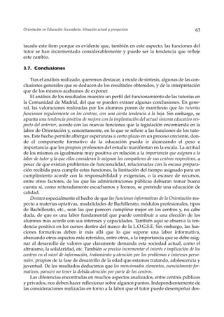 Orientación en Educación Secundaria. Situación actual y prospectiva                          63


tacado este ítem porque es evidente que, también en este aspecto, las funciones del
tutor se han incrementado considerablemente y puede ser la tendencia que refleje
este cambio.

3.7. Conclusiones

    Tras el análisis realizado, queremos destacar, a modo de síntesis, algunas de las con-
clusiones generales que se deducen de los resultados obtenidos, y de la interpretación
que de los mismos acabamos de exponer.
    El análisis de los resultados muestra un perfil del funcionamiento de las tutorías en
la Comunidad de Madrid, del que se pueden extraer algunas conclusiones. En gene-
ral, las valoraciones realizadas por los alumnos ponen de manifiesto que las tutorías
funcionan regularmente en los centros, con una cierta tendencia a la baja. Sin embargo, se
apunta una tendencia positiva de mejora con la implantación del actual sistema educativo res-
pecto del anterior, acorde con las nuevas funciones que la legislación encomienda en la
labor de Orientación y, concretamente, en lo que se refiere a las funciones de los tuto-
res. Este hecho permite albergar esperanzas a corto plazo en un proceso creciente, don-
de el componente formativo de la educación pueda ir alcanzando el peso e
importancia que los propios profesores del estudio manifiestan en la escala. La actitud
de los mismos es igualmente muy positiva en relación a la importancia que asignan a la
labor de tutor y la que ellos consideran le asignan los compañeros de sus centros respectivos, a
pesar de que existan problemas de funcionalidad, relacionadas con la escasa prepara-
ción recibida para cumplir estas funciones, la limitación del tiempo asignado para un
cumplimiento acorde con la responsabilidad y exigencias, o la escasez de recursos,
entre otros factores, de los que las administraciones públicas debieran tomar buena
cuenta si, como reiteradamente escuchamos y leemos, se pretende una educación de
calidad.
    Destaca especialmente el hecho de que las funciones informativas de la Orientación res-
pecto a materias optativas, modalidades de Bachillerato, módulos profesionales, tipos
de Bachillerato, etc., sean las que parecen cumplirse mejor en los centros y, no cabe
duda, de que es una labor fundamental que puede contribuir a una elección de los
alumnos más acorde con sus intereses y capacidades. También aquí se observa la ten-
dencia positiva en los cursos dentro del marco de la L.O.G.S.E. Sin embargo, las fun-
ciones formativas deben ir más allá que lo que supone una labor informativa,
abarcando otros aspectos más referidos, entre otros, a la importancia que se debe asig-
nar al desarrollo de valores que claramente demanda esta sociedad actual, como el
altruismo, la solidaridad, etc. También se precisa incrementar el interés e implicación de los
centros en el nivel de información, tratamiento y atención por los problemas e intereses perso-
nales, propios de la fase de desarrollo de la edad que estamos tratando, adolescencia y
juventud. De los resultados deducimos que los mencionados elementos, esencialmente for-
mativos, parecen no tener la debida atención por parte de los centros.
    Las diferencias encontradas en muchos aspectos analizados, entre centros públicos
y privados, nos deben hacer reflexionar sobre algunos puntos. Independientemente de
las consideraciones realizadas en torno a la labor que el tutor puede desempeñar des-
 
