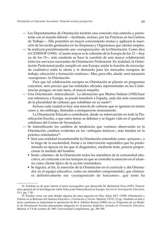 Orientación en Educación Secundaria. Situación actual y prospectiva                                       65


     — Los Departamentos de Orientación tendrán una conexión más estrecha y persis-
       tente con el mundo laboral —facilitado, incluso, por las Prácticas en los Centros
       de Trabajo—. Ello permitirá un mayor conocimiento mutuo y agilizará la inser-
       ción de los recién graduados en las Empresas y Organismos que oferten empleo.
     — Se realizará paulatinamente una «europeización» de la Orientación. Como dice
       el CEDEFOP (1990): «Cuanto mayor es la cohesión de la Europa de los 12 ––hoy
       ya de los 15— más candente se hace la cuestión de una mayor colaboración
       entre los servicios nacionales de Orientación Profesional. En realidad, la Orien-
       tación Profesional podía cumplir en una Europa unida la función de encrucija-
       da cualitativa entre la oferta y la demanda para los mercados europeos de
       trabajo, educación y formación continua». Mas, para ello, añade, será necesario
       «europeizar» la Orientación.
           Para que tal colaboración europea en Orientación se plasme en programas
       concretos, será preciso que las entidades oficiales representadas en las Confe-
       rencias pongan, en esta tarea, el mayor empeño.
     — Una Orientación «intercultural». La afirmación que Muñoz Sedano (1982) hace
       con referencia a Europa, se puede transferir a España, cada día más consciente
       de la pluralidad de culturas que cohabitan en su suelo24.
           Incluso cada ciudad es hoy una mezcla de culturas que se ignoran en tantos
       casos y, sin embargo, llamadas a enriquecerse mutuamente.
           La Orientación Educativa contribuirá, desde su intervención en toda la Pla-
       nificación Escolar, a que estos temas se debatan y se hagan vida en el quehacer
       cotidiano del Centro de Secundaria.
     — Se intensificarán los cambios de tendencias que venimos observando en la
       Orientación; cambios evidentes en los «enfoques teóricos», más tímidos en la
       práctica orientadora25.
       • Será una realidad incuestionable la Orientación entendida como «proceso», a
          lo largo de la escolaridad, frente a la intervención esporádica que ha predo-
          minado en épocas en las que el diagnóstico, mediante tests, parecía propor-
          cionar la medida del hombre.
       • Serán «clientes» de la Orientación todos los miembros de la comunidad edu-
          cativa, en contraste con los tiempos en que se centraba la atención en el alum-
          no como cliente típico de la acción orientadora.
       • Se logrará, al fin, la inserción de la Orientación en el currículo y del Orienta-
          dor en el equipo educativo, como un miembro comprometido, que elimina-
          rá definitivamente esa «yuxtaposición de funciones», que tanto ha


    24 También es de gran interés el tema monográfico que desarrolla M. Bartolomé Pina (1997). Panorá-
mica general de la Investigación sobre Educación Intercultural en Europa. Revista de Investigación Educativa,
15-1, pp. 7-30.
    25 Pueden verse con más detalle algunos de estos aspectos en Díaz Allué, M.T. (1990). Orientación y
Tutoría en la Reforma del Sistema Educativo. Orientación y Tutoría. Madrid, CEVE, 21 pp. También en ésta y
otras cuestiones es importante la aportación de M.A. Zabalza Beraza (1989) con su: Propuesta de un Mode-
lo de Orientación Escolar plenamente integrado en el proceso didáctico. Jornadas de Orientación Educativa.
Madrid, 6-7-8 de octubre de 1983. Universidad Complutense, pp. 289-300.
 