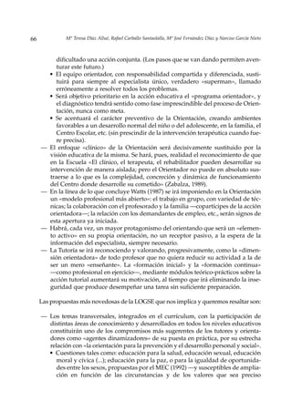 66             Mª Teresa Díaz Allué, Rafael Carballo Santaolalla, Mª José Fernández Díaz y Narciso García Nieto



            dificultado una acción conjunta. (Los pasos que se van dando permiten aven-
            turar este futuro.)
         • El equipo orientador, con responsabilidad compartida y diferenciada, susti-
            tuirá para siempre al especialista único, verdadero «superman», llamado
            erróneamente a resolver todos los problemas.
         • Será objetivo prioritario en la acción educativa el «programa orientador», y
            el diagnóstico tendrá sentido como fase imprescindible del proceso de Orien-
            tación, nunca como meta.
         • Se acentuará el carácter preventivo de la Orientación, creando ambientes
            favorables a un desarrollo normal del niño o del adolescente, en la familia, el
            Centro Escolar, etc. (sin prescindir de la intervención terapéutica cuando fue-
            re precisa).
     —   El enfoque «clínico» de la Orientación será decisivamente sustituido por la
         visión educativa de la misma. Se hará, pues, realidad el reconocimiento de que
         en la Escuela «El clínico, el terapeuta, el rehabilitador pueden desarrollar su
         intervención de manera aislada; pero el Orientador no puede en absoluto sus-
         traerse a lo que es la complejidad, concreción y dinámica de funcionamiento
         del Centro donde desarrolle su cometido» (Zabalza, 1989).
     —   En la línea de lo que concluye Watts (1987) se irá imponiendo en la Orientación
         un «modelo profesional más abierto»: el trabajo en grupo, con variedad de téc-
         nicas; la colaboración con el profesorado y la familia —copartícipes de la acción
         orientadora—; la relación con los demandantes de empleo, etc., serán signos de
         esta apertura ya iniciada.
     —   Habrá, cada vez, un mayor protagonismo del orientando que será un «elemen-
         to activo» en su propia orientación, no un receptor pasivo, a la espera de la
         información del especialista, siempre necesario.
     —   La Tutoría se irá reconociendo y valorando, progresivamente, como la «dimen-
         sión orientadora» de todo profesor que no quiera reducir su actividad a la de
         ser un mero «enseñante». La «formación inicial» y la «formación continua»
         ––como profesional en ejercicio—, mediante módulos teórico-prácticos sobre la
         acción tutorial aumentará su motivación, al tiempo que irá eliminando la inse-
         guridad que produce desempeñar una tarea sin suficiente preparación.

     Las propuestas más novedosas de la LOGSE que nos implica y queremos resaltar son:

     — Los temas transversales, integrados en el currículum, con la participación de
       distintas áreas de conocimiento y desarrollados en todos los niveles educativos
       constituirán uno de los compromisos más sugerentes de los tutores y orienta-
       dores como «agentes dinamizadores» de su puesta en práctica, por su estrecha
       relación con «la orientación para la prevención y el desarrollo personal y social».
       • Cuestiones tales como: educación para la salud, educación sexual, educación
          moral y cívica (...); educación para la paz, o para la igualdad de oportunida-
          des entre los sexos, propuestas por el MEC (1992) —y susceptibles de amplia-
          ción en función de las circunstancias y de los valores que sea preciso
 