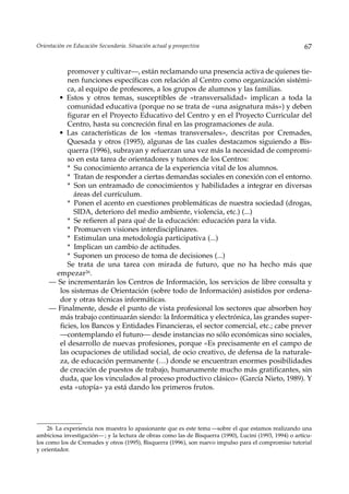 Orientación en Educación Secundaria. Situación actual y prospectiva                                      67


          promover y cultivar—, están reclamando una presencia activa de quienes tie-
          nen funciones específicas con relación al Centro como organización sistémi-
          ca, al equipo de profesores, a los grupos de alumnos y las familias.
       • Estos y otros temas, susceptibles de «transversalidad» implican a toda la
          comunidad educativa (porque no se trata de «una asignatura más») y deben
          figurar en el Proyecto Educativo del Centro y en el Proyecto Curricular del
          Centro, hasta su concreción final en las programaciones de aula.
       • Las características de los «temas transversales», descritas por Cremades,
          Quesada y otros (1995), algunas de las cuales destacamos siguiendo a Bis-
          querra (1996), subrayan y refuerzan una vez más la necesidad de compromi-
          so en esta tarea de orientadores y tutores de los Centros:
          * Su conocimiento arranca de la experiencia vital de los alumnos.
          * Tratan de responder a ciertas demandas sociales en conexión con el entorno.
          * Son un entramado de conocimientos y habilidades a integrar en diversas
            áreas del currículum.
          * Ponen el acento en cuestiones problemáticas de nuestra sociedad (drogas,
            SIDA, deterioro del medio ambiente, violencia, etc.) (...)
          * Se refieren al para qué de la educación: educación para la vida.
          * Promueven visiones interdisciplinares.
          * Estimulan una metodología participativa (...)
          * Implican un cambio de actitudes.
          * Suponen un proceso de toma de decisiones (...)
          Se trata de una tarea con mirada de futuro, que no ha hecho más que
      empezar26.
     — Se incrementarán los Centros de Información, los servicios de libre consulta y
       los sistemas de Orientación (sobre todo de Información) asistidos por ordena-
       dor y otras técnicas informáticas.
     — Finalmente, desde el punto de vista profesional los sectores que absorben hoy
       más trabajo continuarán siendo: la Informática y electrónica, las grandes super-
       ficies, los Bancos y Entidades Financieras, el sector comercial, etc.; cabe prever
       —contemplando el futuro— desde instancias no sólo económicas sino sociales,
       el desarrollo de nuevas profesiones, porque «Es precisamente en el campo de
       las ocupaciones de utilidad social, de ocio creativo, de defensa de la naturale-
       za, de educación permanente (…) donde se encuentran enormes posibilidades
       de creación de puestos de trabajo, humanamente mucho más gratificantes, sin
       duda, que los vinculados al proceso productivo clásico» (García Nieto, 1989). Y
       esta «utopía» ya está dando los primeros frutos.




     26 La experiencia nos muestra lo apasionante que es este tema —sobre el que estamos realizando una
ambiciosa investigación— ; y la lectura de obras como las de Bisquerra (1990), Lucini (1993, 1994) o artícu-
los como los de Cremades y otros (1995), Bisquerra (1996), son nuevo impulso para el compromiso tutorial
y orientador.
 