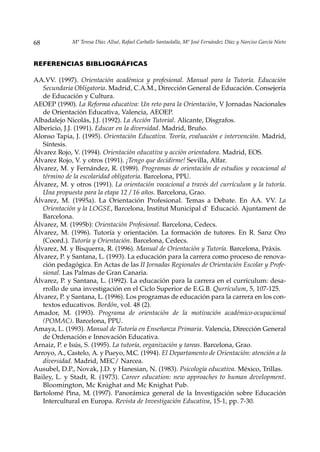 68            Mª Teresa Díaz Allué, Rafael Carballo Santaolalla, Mª José Fernández Díaz y Narciso García Nieto



REFERENCIAS BIBLIOGRÁFICAS

AA.VV. (1997). Orientación académica y profesional. Manual para la Tutoría. Educación
   Secundaria Obligatoria. Madrid, C.A.M., Dirección General de Educación. Consejería
   de Educación y Cultura.
AEOEP (1990). La Reforma educativa: Un reto para la Orientación, V Jornadas Nacionales
   de Orientación Educativa, Valencia, AEOEP.
Albadalejo Nicolás, J.J. (1992). La Acción Tutorial. Alicante, Disgrafos.
Albericio, J.J. (1991). Educar en la diversidad. Madrid, Bruño.
Alonso Tapia, J. (1995). Orientación Educativa. Teoría, evaluación e intervención. Madrid,
   Síntesis.
Álvarez Rojo, V. (1994). Orientación educativa y acción orientadora. Madrid, EOS.
Álvarez Rojo, V. y otros (1991). ¡Tengo que decidirme! Sevilla, Alfar.
Álvarez, M. y Fernández, R. (1989). Programas de orientación de estudios y vocacional al
   término de la escolaridad obligatoria. Barcelona, PPU.
Álvarez, M. y otros (1991). La orientación vocacional a través del currículum y la tutoría.
   Una propuesta para la etapa 12 / 16 años. Barcelona, Grao.
Álvarez, M. (1995a). La Orientación Profesional. Temas a Debate. En AA. VV. La
   Orientación y la LOGSE, Barcelona, Institut Municipal d` Educació. Ajuntament de
   Barcelona.
Álvarez, M. (1995b): Orientación Profesional. Barcelona, Cedecs.
Álvarez, M. (1996). Tutoría y orientación. La formación de tutores. En R. Sanz Oro
   (Coord.). Tutoría y Orientación. Barcelona, Cedecs.
Álvarez, M. y Bisquerra, R. (1996). Manual de Orientación y Tutoría. Barcelona, Práxis.
Álvarez, P. y Santana, L. (1993). La educación para la carrera como proceso de renova-
   ción pedagógica. En Actas de las II Jornadas Regionales de Orientación Escolar y Profe-
   sional. Las Palmas de Gran Canaria.
Álvarez, P. y Santana, L. (1992). La educación para la carrera en el currículum: desa-
   rrollo de una investigación en el Ciclo Superior de E.G.B. Qurrículum, 5, 107-125.
Álvarez, P. y Santana, L. (1996). Los programas de educación para la carrera en los con-
   textos educativos. Bordón, vol. 48 (2).
Amador, M. (1993). Programa de orientación de la motivación académico-ocupacional
   (POMAC). Barcelona, PPU.
Amaya, L. (1993). Manual de Tutoría en Enseñanza Primaria. Valencia, Dirección General
   de Ordenación e Innovación Educativa.
Arnaiz, P. e Isús, S. (1995). La tutoría, organización y tareas. Barcelona, Grao.
Arroyo, A., Castelo, A. y Pueyo, M.C. (1994). El Departamento de Orientación: atención a la
   diversidad. Madrid, MEC/ Narcea.
Ausubel, D.P., Novak, J.D. y Hanesian, N. (1983). Psicología educativa. México, Trillas.
Bailey, L. y Stadt, R. (1973). Career education: new approaches to human development.
   Bloomington, Mc Knighat and Mc Knighat Pub.
Bartolomé Pina, M. (1997). Panorámica general de la Investigación sobre Educación
   Intercultural en Europa. Revista de Investigación Educativa, 15-1, pp. 7-30.
 