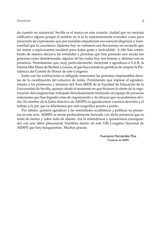 Presentación                                                                          5


do cuando no sustancial. Sevilla es el marco en esta ocasión: ciudad que no necesita
calificativo alguno porque el nombre en sí es lo suficientemente evocador como para
prescindir de expresiones que por manidas empañarían esa esencial elegancia y lumi-
nosidad que la caracteriza. Quienes hoy os visitamos nos llevaremos un recuerdo que
sin temor a equivocarme resultará para todos grato e inolvidable. A ello han contri-
buido de manera decisiva las entidades y personas que han prestado una ayuda tan
generosa como desinteresada, algunas de las cuales hoy nos honran y alientan con su
presencia. Permítaseme que, muy particularmente, mencione y agradezca a S.A.R. la
Infanta Dña Elena de Borbón y Grecia, el que haya tenido la gentileza de aceptar la Pre-
sidencia del Comité de Honor de este Congreso.
    Junto con las instituciones es obligado mencionar las personas responsables direc-
tas de la coordinación del esfuerzo de todos. Permítanme que exprese el agradeci-
miento a los profesores y alumnos del Área MIDE de la Facultad de Educación de la
Universidad de Sevilla, quienes desde el momento en que hicieron la oferta de la orga-
nización del congreso han trabajado denodadamente formando un equipo de personas
entusiastas que han logrado cotas de organización y de eficacia que no podremos olvi-
dar. En nombre de la Junta directiva de AIDIPE os agradecemos vuestros desvelos y el
trabajo a la par que os felicitamos por esta magnífica puesta a punto.
    Por último, quisiera agradecer a las autoridades académicas y políticas su presen-
cia en este acto. AIDIPE se siente profundamente honrada con dicha presencia que es
señal de estima y sobre todo de aliento. Así lo entendemos y quisiéramos correspon-
der con una labor plenamente fructífera dentro de este VIII Congreso Nacional de
AIDIPE que hoy inauguramos. Muchas gracias.

                                                         Fuensanta Hernández Pina
                                                              Presidenta de AIDIPE
 