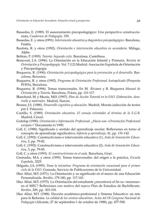Orientación en Educación Secundaria. Situación actual y prospectiva                       69


Bassedas, E. (1989). El asesoramiento psicopedagógico: Una perspectiva construccio-
   nista, Cuadernos de Pedagogía, 159.
Bassedas, E. y otros (1991). Intervención educativa y diagnóstico psicopedagógico. Barcelona,
   Paidós.
Bautista, R. y otros (1992). Orientación e intervención educativa en secundaria. Málaga,
   Aljibe.
Beltran, P. (1995). Tutoría: Segundo ciclo. Barcelona, Castellnou.
Benavent, J.A. (1996). La Orientación en la Educación Infantil y Primaria. Revista de
   Orientación y Psicopedagogía. Vol. 7 (12) Madrid: Asociación Española de Orientación
   y Psicopedagogía.
Bisquerra, R. (1990). Orientación psicopedagógica para la prevención y el desarrollo. Bar-
   celona, Boixareu.
Bisquerra, R. y otros (1992). Programa de Orientación Profesional Autoaplicado (Proyecto
   POPA), Barcelona.
Bisquerra, R. (1996). Temas transversales. En M. Álvarez y R. Bisquerra Manual de
   Orientación y Tutoría. Barcelona, Práxis, pp. 111-117.
Blanchard, M. y Muzás, M.D. (1997). Plan de Acción Tutorial en la ESO. Elaboración, desa-
   rrollo y materiales. Madrid, Narcea.
Bruner, J.S. (1988). Desarrollo cognitivo y educación. Madrid, Morata (selección de textos
   por J. Palacios).
Castillo, S. (1989). Orientación educativa. El consejo orientador al término de la E.G.B.
   Madrid, Cincel.
Cedefop (1990). Orientación e Información Profesional. ¿Hacia una «Orientación Profesional
   europea»? Documento 6/1990.
Coll, C. (1988). Significado y sentido del aprendizaje escolar. Reflexiones en torno al
   concepto de aprendizaje significativo, Infancia y aprendizaje, 41, pp. 131-142.
Coll, C. (1992). Constructivismo e intervención educativa (1), Aula de Innovación Educa-
   tiva, 2, pp. 79-82.
Coll, C. (1992). Constructivismo e intervención educativa (2), Aula de Innovación Educa-
   tiva, 3, pp. 79-85.
Coll, C. y otros (1993). El constructivismo en el aula. Barcelona, Graó.
Cremades, M.A. y otros (1995). Temas transversales: del origen a la práctica, Escuela
   Española, 3225.
Delgado, J.A. (1995). Toma la iniciativa: Programa de orientación vocacional para el primer
   ciclo de la ESO. Granada, Servicio de Publicaciones de la Universidad.
Díaz Allué, M.T. (1971). La Orientación y su significado en el marco de una Educación
   Personalizada. Bordón, 179-180, pp. 117-143.
Díaz Allué, M.T. (1975). La Orientación del estudiante ¿encontrará al fin su «mecenas»
   en el MEC? Reflexiones con motivo del nuevo Plan de Estudios de Bachillerato.
   Bordón, 209, pp. 303-318.
Díaz Allué, M.T. (1988). Elección académico-profesional y Sistema Educativo: un reto
   para la Reforma. La calidad de los centros educativos. Actas del IX Congreso Nacional de
   Pedagogía (Alicante, 27 de septiembre-1 de octubre de 1988), pp. 477-500.
 