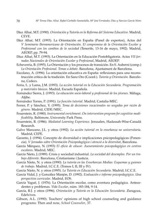 70            Mª Teresa Díaz Allué, Rafael Carballo Santaolalla, Mª José Fernández Díaz y Narciso García Nieto



Díaz Allué, M.T. (1990). Orientación y Tutoría en la Reforma del Sistema Educativo. Madrid,
   CEVE.
Díaz Allué, M.T. (1993). La Orientación en España (Panel de expertos), Actas del
   V Seminario Iberoamericano de Orientación. El compromiso de la Orientación Escolar y
   Profesional con los cambios de la sociedad (Tenerife, 13-16 de mayo, 1992). Madrid,
   AEOEP, pp. 79-94.
Díaz Allué, M.T. (1993). La Orientación en la Educación Postobligatoria. Actas VII Jor-
   nadas Nacionales de Orientación Escolar y Profesional, Madrid, AEOEP.
Echeverría, B. (1995). La Orientación y los procesos de transición. En S. Auberni (comp.)
   La Orientación Profesional. Temas a debate. Barcelona, Ajuntament de Barcelona.
Escolano, A. (1996). La orientación educativa en España: reflexiones para una recons-
   trucción crítica de la tradición. En Sanz Oro (Coord.). Tutoría y Orientación. Barcelo-
   na, Cedecs.
Feria, L. y Lama, J.M. (1993). La acción tutorial en la Educación Secundaria. Programación
   y materiales básicos. Madrid, Escuela Española.
Fernández Sierra, J. (1993). La educación socio-laboral y profesional de los jóvenes. Málaga,
   Aljibe.
Fernández Torres, P. (1991). La función tutorial. Madrid, Castalia-MEC.
Ferrer, P. y Sánchez, Y. (1995). Toma de decisiones vocacionales no sesgadas por razón de
   género. Madrid, CIDE/MEC.
Feuerstein, R. (1980). Instrumental enrichment. On intervention program for cognitive modi-
   ficability. Baltimore, University Park Press.
Feuerstein, R. (1986). Mediated Learning Experience. Jerusalen, Hadassah-Wise-Canadá
   Research.
Galve Manzano, J.L. y otros (1992). La acción tutorial en la enseñanza no universitaria.
   Madrid, CEPE.
Garanto, J. (1994). Concepto de diversidad e implicaciones psicopedagógicas (Ponen-
   cia). V Jornadas sobre Orientación Psicopedagógica i atenció a la diversitat, Barcelona.
García Márquez, N. (1993) El oficio de educar. Asesoramiento psicopedagógico en centros
   escolares. Madrid, MEC.
García Nieto, J. (1989). Crisis y sociedad industrial. La sociedad del desempleo. Por un tra-
   bajo diferente. Barcelona, Cristianisme i Justicia.
García Nieto, N. y otros (1990). La tutoría en las Enseñanzas Medias: Esquemas y guiones
   de trabajo. Madrid, I.C.C.E. (Tomos I, II, III y IV).
García Nieto, N. y otros (1995). La Tutoría en Educación Secundaria. Madrid, I.C.C.E.
García Vidal, J. y González Manjón, D. (1992). Evaluación e informe psicopedagógico. Una
   perspectiva curricular. Madrid, EOS.
García Yaguë, J. (1976). La Orientación escolar, como aventura pedagógica. Antece-
   dentes y problemas. Vida Escolar, núm. 183-184, 9-14.
García, R.J. y otros (1996). Orientación y Tutoría en la Educación Secundaria. Zaragoza,
   Edelvives.
Gibson, A.L. (1990). Teachers’ opinions of high school counseling and guidance
   programs: Then and now, School Counselor, 37.
 