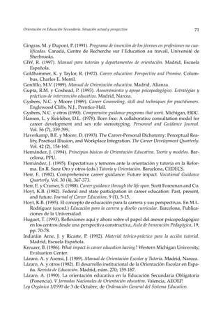 Orientación en Educación Secundaria. Situación actual y prospectiva                      71


Gingras, M. y Dupont, P. (1991). Programa de inserción de los jóvenes en profesiones no cua-
   lificadas. Canadá, Centre de Recherche sur l`Education au travail, Université de
   Sherbrooks.
GIW, R. (1997). Manual para tutorías y departamentos de orientación. Madrid, Escuela
   Española.
Goldhammer, K. y Taylor, R. (1972). Career education: Perspective and Promise. Colum-
   bus, Charles E. Merril.
Gordillo, M.V. (1989). Manual de Orientación educativa. Madrid, Alianza.
Gupta, R.M. y Coxhead, P. (1993). Asesoramiento y apoyo psicopedagógico. Estratégias y
   prácticas de intervención educativa. Madrid, Narcea.
Gysbers, N.C. y Moore (1989). Career Counseling, skill and techniques for practitioners.
   Englewood Cliffs, N.J., Prentice-Hall.
Gysbers, N.C. y otros (1990). Comprensive guidance programs that work. Michigan, ERIC.
Hansen, L. y Keirleber, D.L. (1978). Born free: A collaborative consultation model for
   career development and sex role stereotyping. Personnel and Guidance Journal.
   Vol. 56 (7), 359-399.
Haverkamp, B.E. y Moore, D. (1993). The Career-Personal Dichotomy: Perceptual Rea-
   lity, Practical Illusion, and Workplace Integration. The Career Development Quarterly.
   Vol. 42 (2), 154-160.
Hernández, J. (1994). Principios básicos de Orientación Educativa. Teoría y modelos. Bar-
   celona, PPU.
Hernández, J. (1995). Expectativas y temores ante la orientación y tutoría en la Refor-
   ma. En R. Sanz Oro y otros (eds.) Tutoría y Orientación. Barcelona, CEDECS.
Herr, E. (1982). Comprehensive career guidance: Future impact. Vocational Guidance
   Quarterly. Vol. 30 (4), 367-373.
Herr, E. y Cramer, S. (1988). Career guidance through the life span. Scott Foresman and Co.
Hoyt, K.B. (1982). Federal and state participation in career education: Past, present,
   and future. Journal of Career Education, 9 (1), 5-15.
Hoyt, K.B. (1995). El concepto de educación para la carrera y sus perspectivas. En M.L.
   Rodríguez (coord.) Educación para la carrera y diseño curricular. Barcelona, Publica-
   ciones de la Universidad.
Huguet, T. (1993). Reflexiones aquí y ahora sobre el papel del asesor psicopedagógico
   en los centros desde una perspectiva constructiva, Aula de Innovación Pedagógica, 19,
   pp. 70-78.
Induráin Arne, J. y Ricarte, P. (1992). Material teórico-práctico para la acción tutorial.
   Madrid, Escuela Española.
Kreuzer, B. (1986). What impact is career education having? Western Michigan University,
   Evaluation Center.
Lázaro, A. y Asensi, J. (1989). Manual de Orientación Escolar y Tutoría. Madrid, Narcea.
Lázaro, A. y otros (1982). El desarrollo institucional de la Orientación Escolar en Espa-
   ña. Revista de Educación. Madrid, núm. 270; 159-187.
Lázaro, A. (1990). La orientación educativa en la Educación Secundaria Obligatoria
   (Ponencia). V Jornadas Nacionales de Orientación educativa. Valencia, AEOEP.
Ley Orgánica 1/1990 de 3 de Octubre, de Ordenación General del Sistema Educativo.
 