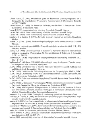 72            Mª Teresa Díaz Allué, Rafael Carballo Santaolalla, Mª José Fernández Díaz y Narciso García Nieto



López Franco, E. (1995). Orientación para las diferencias ¿nueva perspectiva en la
  formación de orientadores? V seminario Iberoamericano de Orientación. Tenerife,
  AEOEP/UNED.
López Franco, E. (1996). La formación del tutor, un desafío a la innovación. Revista
  Complutense de Educación, 7 (1).
Lowe, P. (1995). Apoyo educativo y tutoría en Secundaria. Madrid, Narcea.
Lucini, F.G. (1993). Temas transversales y educación en valores. Madrid, Anaya.
Lucini, F.G. (1994). Temas transversales y áreas curriculares. Madrid, Anaya.
Maclure, S. y Davies, P. (1994). Aprender a pensar y pensar en aprender. Barcelona,
  Gedisa.
Maher, Ch. y Zins, J. (1989). Intervención psicopedagógica en los centros educativos. Madrid,
  Narcea.
Marchesi, A. y otros (comp.) (1993). Desarrollo psicológico y educación. (Vol. I, II y III).
  Madrid, Alianza.
Marín, M.A. (1996). La orientación en el marco de la Reforma Educativa: aproximación
  crítica y prospectiva (Ponencia) en XI Congreso Nacional de Pedagogía. S. Sebastián,
  S.E.P., pp. 291-320.
McDaniels, C. (1978). The practice of career guidance and counseling. INFORM. Vol. 7
  (1), 1-2 y 7-8.
McDaniels, C. y Gysbers, N.C. (1992). Counseling for career development. Theories, resour-
  ces and practice. San Francisco, Jossey-Bass.
M.E.C. (1989). Libro Blanco para la Reforma del Sistema Educativo. Madrid, Publicaciones
  del Ministerio de Educación y Ciencia.
M.E.C. (1990). La Orientación Educativa y la Intervención Psicopedagógica. Madrid, MEC.
M.E.C. (1992). Orientación y Tutoría en la Educación Secundaria. Madrid, Dirección Gene-
  ral de Renovación Pedagógica. MEC.
M.E.C. (1995). Fichas para la orientación profesional. Madrid, Secretaría de Estado de Edu-
  cación. M.E.C.
M.E.C. (1996). La Evaluación Psicopedagógica: Modelo, orientaciones, instrumentos. Madrid,
  Secretaría General de Educación y Formación Profesional, CIDE.
M.E.C. (1996). Módulo general. El Departamento de Orientación en los Institutos de Educa-
  ción Secundaria: Estructura, funciones y estrategias de intervención (documento polico-
  piado). Dirección General de Renovación Pedagógica.
Monereo, C. y otros (1994). Estrategias de enseñanza y aprendizaje. Barcelona, Graó.
Monereo, C. y Solé, I. (1996). El asesoramiento psiocopedagógico: Una perspectiva profe-
  sional y constructivista. Madrid, Alianza.
Montané, J. (1996). Las funciones del tutor en el contexto de la educación para la carre-
  ra profesional. En Sanz Oro (Coord.). Tutoría y Orientación. Barcelona, Cedecs.
Montané, J. y Martínez, M. (1994). La Orientación Escolar en la Educación Secundaria. Una
  nueva perspectiva desde la Educación para la Carrera Profesional. Barcelona, PPU.
Mora, J.A. (1991). Acción tutorial y Orientación educativa. Madrid, Narcea.
Muñoz Sedano, A. (1982). La escuela intercultural en el entorno económico-social euro-
  peo. Educadores, 162, pp. 167-189.
Muzás, M.D. y otros (1994). Atención a la diversidad del alumnado. Madrid, Narcea.
 